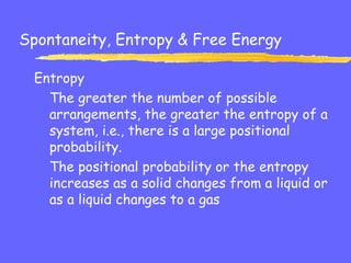 Spontaneity, Entropy & Free Energy
Entropy
The greater the number of possible
arrangements, the greater the entropy of a
system, i.e., there is a large positional
probability.
The positional probability or the entropy
increases as a solid changes from a liquid or
as a liquid changes to a gas
 