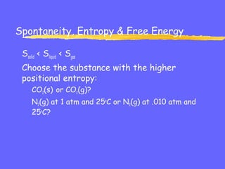 Spontaneity, Entropy & Free Energy
Ssolid < Sliquid < Sgas
Choose the substance with the higher
positional entropy:
CO2(s) or CO2(g)?
N2(g) at 1 atm and 25o
C or N2(g) at .010 atm and
25o
C?
 