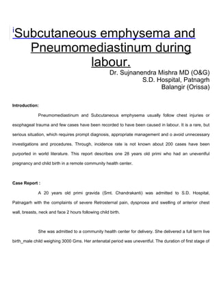 i
    Subcutaneous emphysema and
      Pneumomediastinum during
               labour.
                                                     Dr. Sujnanendra Mishra MD (O&G)
                                                                S.D. Hospital, Patnagrh
                                                                      Balangir (Orissa)

Introduction:

              Pneumomediastinum and Subcutaneous emphysema usually follow chest injuries or

esophageal trauma and few cases have been recorded to have been caused in labour. It is a rare, but

serious situation, which requires prompt diagnosis, appropriate management and o avoid unnecessary

investigations and procedures. Through, incidence rate is not known about 200 cases have been

purported in world literature. This report describes one 28 years old primi who had an uneventful

pregnancy and child birth in a remote community health center.



Case Report :

              A 20 years old primi gravida (Smt. Chandrakanti) was admitted to S.D. Hospital,

Patnagarh with the complaints of severe Retrosternal pain, dyspnoea and swelling of anterior chest

wall, breasts, neck and face 2 hours following child birth.



              She was admitted to a community health center for delivery. She delivered a full term live

birth_male child weighing 3000 Gms. Her antenatal period was uneventful. The duration of first stage of
 
