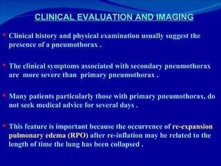 CLINICAL EVALUATION AND IMAGING Clinical history and physical examination usually suggest the presence of a pneumothorax . The clinical symptoms associated with secondary pneumothorax are  more severe than  primary pneumothorax . Many patients particularly those with primary pneumothorax, do not seek medical advice for several days . This feature is important because the occurrence of  re-expansion   pulmonary edema (RPO)  after re-inflation may be related to the length of time the lung has been collapsed . 