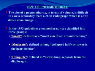 SIZE OF PNEUMOTHORAX The size of a pneumothorax, in terms of volume, is difficult to assess accurately from a chest radiograph which is a two dimensional image.  In the 1993 guidelines pneumothorax were classified into three groups: •  “ Small” :  defined as a “small rim of air around the lung” . •  “ Moderate” :  defined as lung “collapsed halfway towards the heart border” •  “ Complete” :  defined as “airless lung, separate from the  diaphragm . 