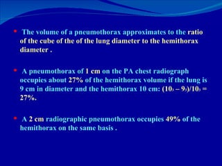 The volume of a pneumothorax approximates to the  ratio   of the cube of the of the lung diameter to the hemithorax diameter . A pneumothorax of  1 cm  on the PA chest radiograph occupies about  27%  of the hemithorax volume if the lung is 9 cm in diameter and the hemithorax 10 cm:  (10 3  – 9 3 )/10 3  = 27%.  A  2 cm  radiographic pneumothorax occupies  49%  of the hemithorax on the same basis . 