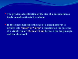 The previous classification of the size of a pneumothorax  tends to underestimate its volume.  In these new guidelines the size of a pneumothorax is divided into  “small” or “large”  depending on the presence of a visible rim of  <2 cm or >2 cm  between the lung margin and the chest wall . 
