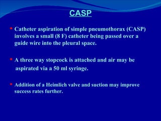 CASP Catheter aspiration of simple pneumothorax (CASP) involves a small (8 F) catheter being passed over a guide wire into the pleural space.  A three way stopcock is attached and air may be aspirated via a 50 ml syringe.   Addition of a Heimlich valve and suction may improve success rates further. 
