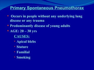 Primary Spontaneous Pneumothorax Occurs in people without any underlying lung disease or any trauma Predominantly disease of young adults AGE: 20 – 30 yrs CAUSES: Apical blebs Stature Familial Smoking 