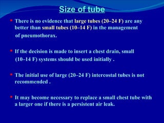 Size of tube There is no evidence that  large tubes (20–24 F)  are any better than  small tubes (10–14 F)  in the management of pneumothorax.  If the decision is made to insert a chest drain, small (10–14 F) systems should be used initially . The initial use of large (20–24 F) intercostal tubes is not recommended . It may become necessary to replace a small chest tube with a larger one if there is a persistent air leak. 