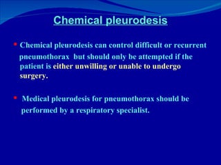 Chemical pleurodesis Chemical pleurodesis can control difficult or recurrent pneumothorax  but should only be attempted if the patient is  either unwilling or unable to undergo surgery.  Medical pleurodesis for pneumothorax should be performed by a respiratory specialist.  