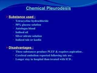 Chemical Pleurodesis Substance used : Tetracycline hydrochloride 50% glucose solution Autologus blood Iodised oil Silver nitrate solution Iodized talc or kaolin Disadvantages : These substances produce PLEF & requires aspiration . Cerebral embolism reported following talc use . Longer stay in hospital than treated with ICD . 