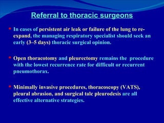 Referral to thoracic surgeons In cases of  persistent air leak or failure of the lung to re-expand , the managing respiratory specialist should seek an early  (3–5 days)  thoracic surgical opinion.  Open thoracotomy  and  pleurectomy  remains the  procedure with the lowest recurrence rate for difficult or recurrent pneumothorax.  Minimally invasive procedures, thoracoscopy (VATS), pleural abrasion, and surgical talc pleurodesis  are all effective alternative strategies. 