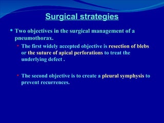 Surgical strategies Two objectives in the surgical management of a pneumothorax.  The first widely accepted objective is  resection of blebs  or  the suture of apical perforations  to treat the underlying defect .  The second objective is to create a  pleural symphysis  to prevent recurrences. 