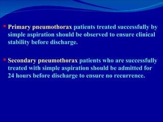 Primary pneumothorax  patients treated successfully by simple aspiration should be observed to ensure clinical stability before discharge.  Secondary pneumothorax  patients who are successfully treated with simple aspiration should be admitted for 24 hours before discharge to ensure no recurrence.  
