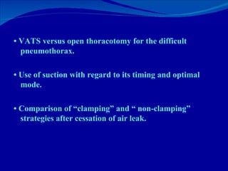 •  VATS versus open thoracotomy for the difficult pneumothorax. •  Use of suction with regard to its timing and optimal mode. •  Comparison of “clamping” and “ non-clamping” strategies after cessation of air leak. 
