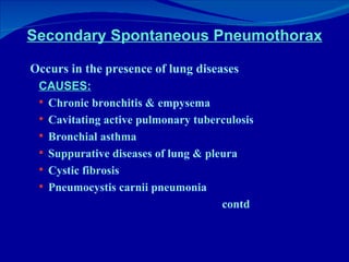 Secondary Spontaneous Pneumothorax Occurs in the presence of lung diseases CAUSES: Chronic bronchitis & empysema Cavitating active pulmonary tuberculosis Bronchial asthma Suppurative diseases of lung & pleura Cystic fibrosis Pneumocystis carnii pneumonia contd 