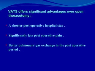 <ul><li>VATS offers significant advantages over open thoracotomy : </li></ul><ul><li>A shorter post operative hospital sta...