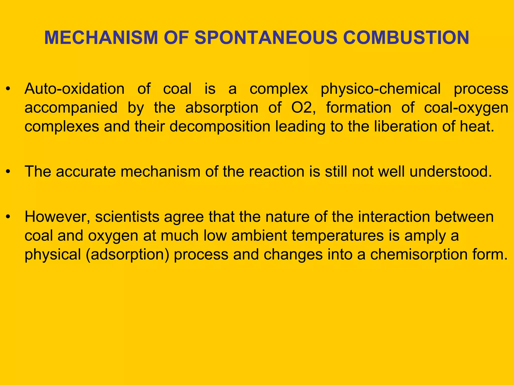 MECHANISM OF SPONTANEOUS COMBUSTION 
•Auto-oxidation of coal is a complex physico-chemical process accompanied by the absorption of O2, formation of coal-oxygen complexes and their decomposition leading to the liberation of heat. 
•The accurate mechanism of the reaction is still not well understood. 
•However, scientists agree that the nature of the interaction between coal and oxygen at much low ambient temperatures is amply a physical (adsorption) process and changes into a chemisorption form.  