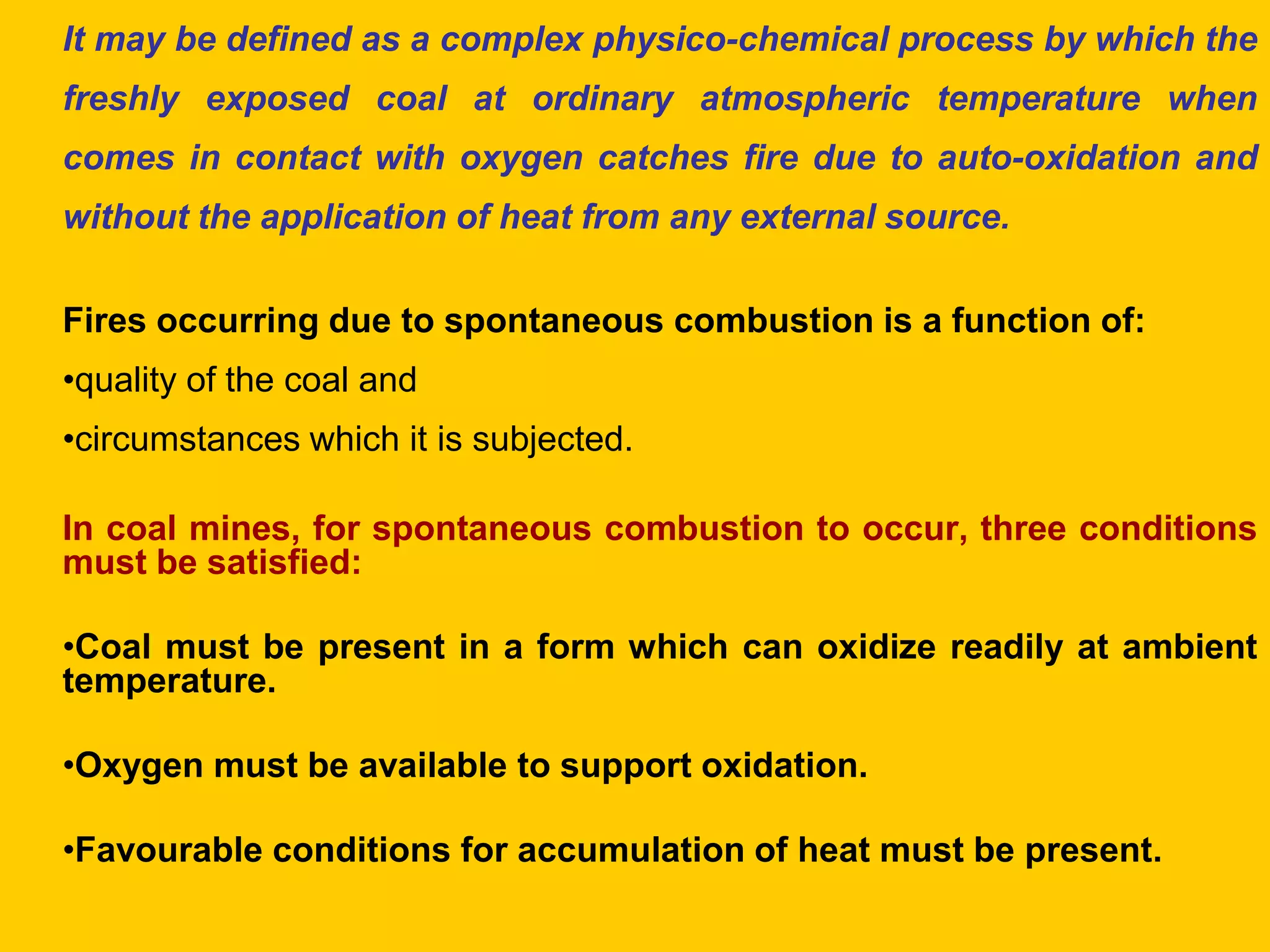 It may be defined as a complex physico-chemical process by which the freshly exposed coal at ordinary atmospheric temperature when comes in contact with oxygen catches fire due to auto-oxidation and without the application of heat from any external source. 
Fires occurring due to spontaneous combustion is a function of: 
•quality of the coal and 
•circumstances which it is subjected. 
In coal mines, for spontaneous combustion to occur, three conditions must be satisfied: 
•Coal must be present in a form which can oxidize readily at ambient temperature. 
•Oxygen must be available to support oxidation. 
•Favourable conditions for accumulation of heat must be present. 
 