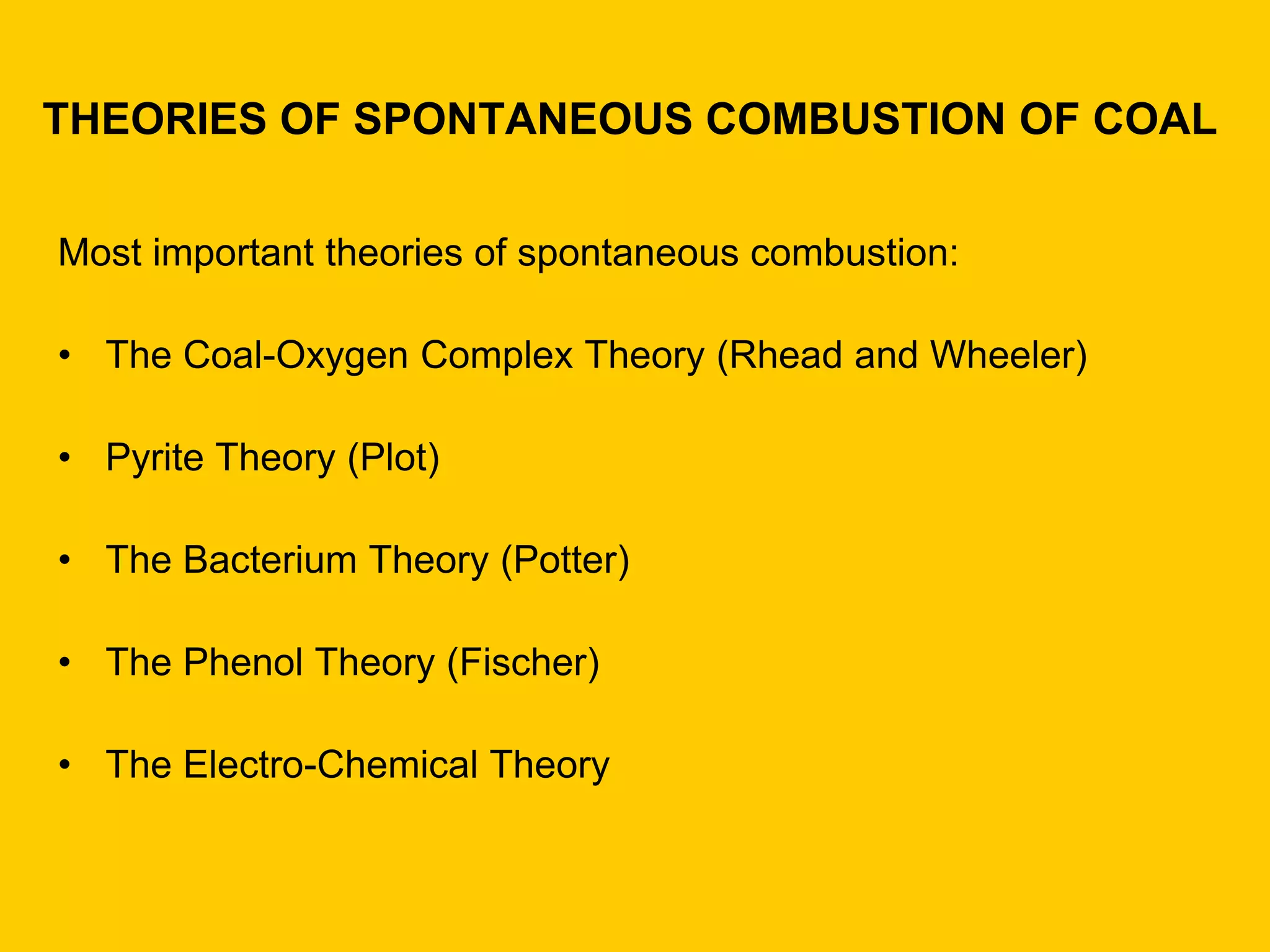 THEORIES OF SPONTANEOUS COMBUSTION OF COAL 
Most important theories of spontaneous combustion: 
•The Coal-Oxygen Complex Theory (Rhead and Wheeler) 
•Pyrite Theory (Plot) 
•The Bacterium Theory (Potter) 
•The Phenol Theory (Fischer) 
•The Electro-Chemical Theory  