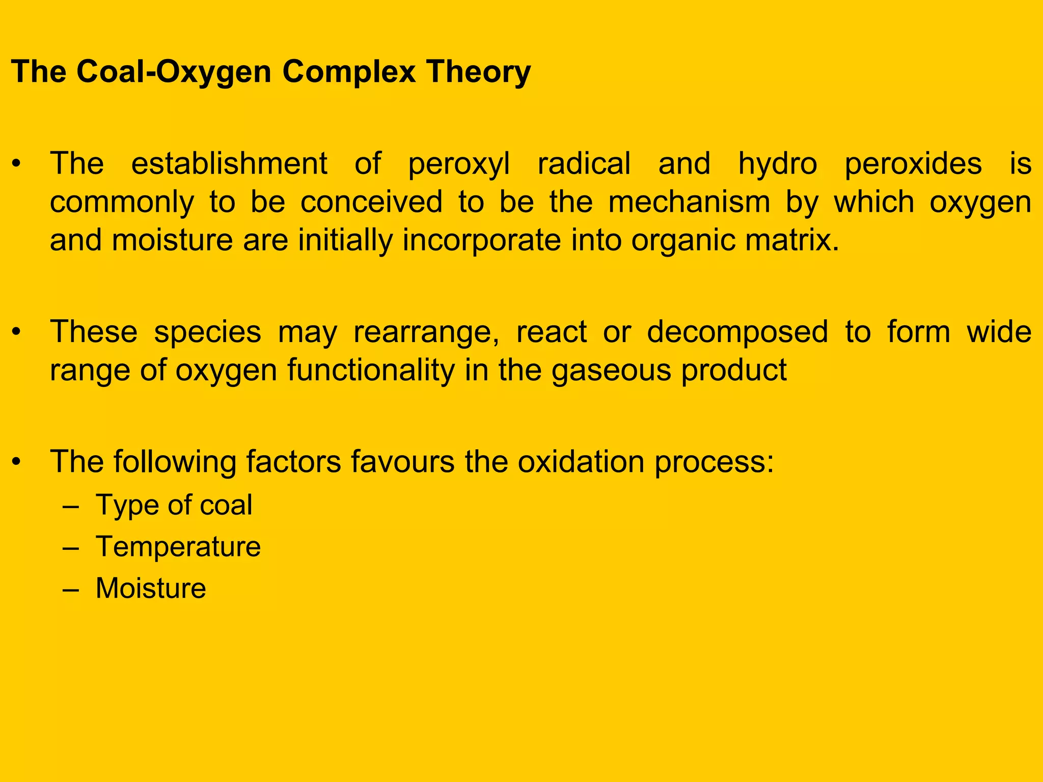 The Coal-Oxygen Complex Theory 
•The establishment of peroxyl radical and hydro peroxides is commonly to be conceived to be the mechanism by which oxygen and moisture are initially incorporate into organic matrix. 
•These species may rearrange, react or decomposed to form wide range of oxygen functionality in the gaseous product 
•The following factors favours the oxidation process: 
–Type of coal 
–Temperature 
–Moisture  