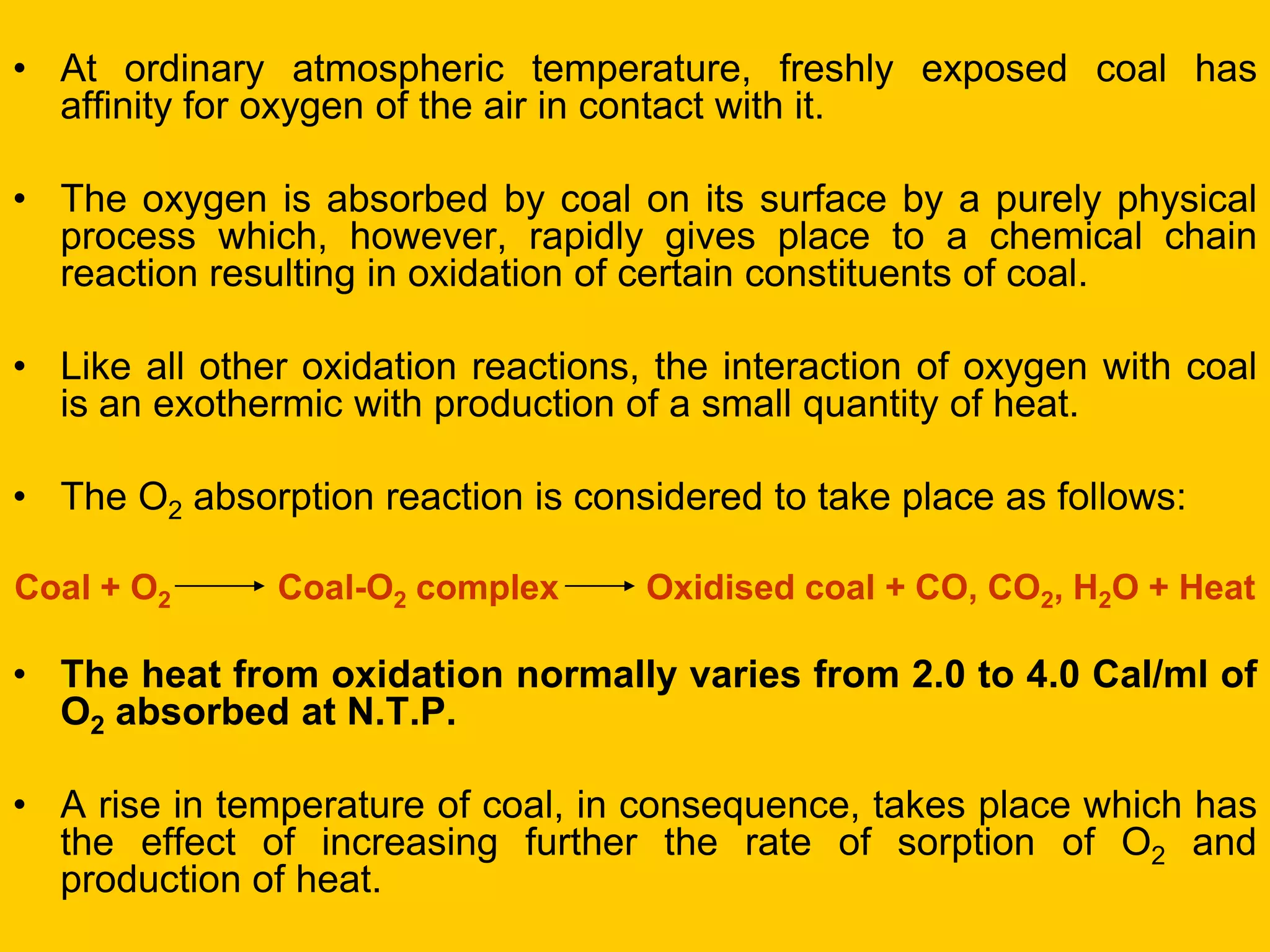 •At ordinary atmospheric temperature, freshly exposed coal has affinity for oxygen of the air in contact with it. 
•The oxygen is absorbed by coal on its surface by a purely physical process which, however, rapidly gives place to a chemical chain reaction resulting in oxidation of certain constituents of coal. 
•Like all other oxidation reactions, the interaction of oxygen with coal is an exothermic with production of a small quantity of heat. 
•The O2 absorption reaction is considered to take place as follows: 
Coal + O2 Coal-O2 complex Oxidised coal + CO, CO2, H2O + Heat 
•The heat from oxidation normally varies from 2.0 to 4.0 Cal/ml of O2 absorbed at N.T.P. 
•A rise in temperature of coal, in consequence, takes place which has the effect of increasing further the rate of sorption of O2 and production of heat. 
 
