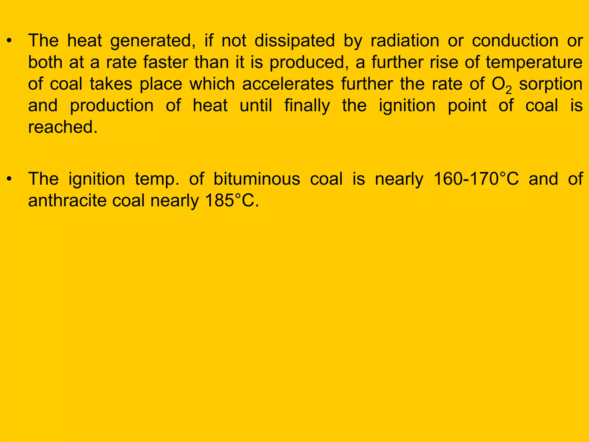 •The heat generated, if not dissipated by radiation or conduction or both at a rate faster than it is produced, a further rise of temperature of coal takes place which accelerates further the rate of O2 sorption and production of heat until finally the ignition point of coal is reached. 
•The ignition temp. of bituminous coal is nearly 160-170°C and of anthracite coal nearly 185°C.  
