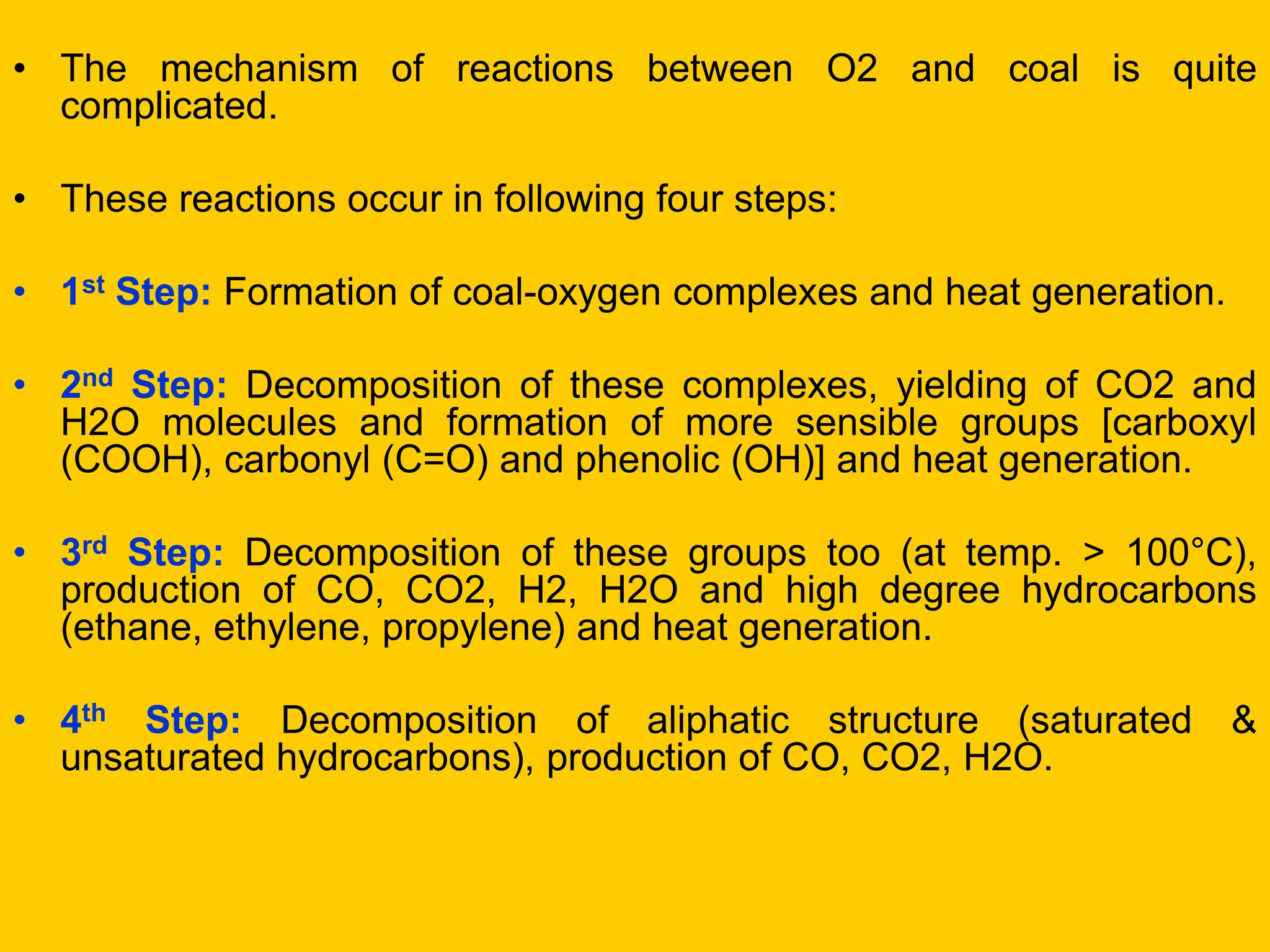 •The mechanism of reactions between O2 and coal is quite complicated. 
•These reactions occur in following four steps: 
•1st Step: Formation of coal-oxygen complexes and heat generation. 
•2nd Step: Decomposition of these complexes, yielding of CO2 and H2O molecules and formation of more sensible groups [carboxyl (COOH), carbonyl (C=O) and phenolic (OH)] and heat generation. 
•3rd Step: Decomposition of these groups too (at temp. > 100°C), production of CO, CO2, H2, H2O and high degree hydrocarbons (ethane, ethylene, propylene) and heat generation. 
•4th Step: Decomposition of aliphatic structure (saturated & unsaturated hydrocarbons), production of CO, CO2, H2O.  
