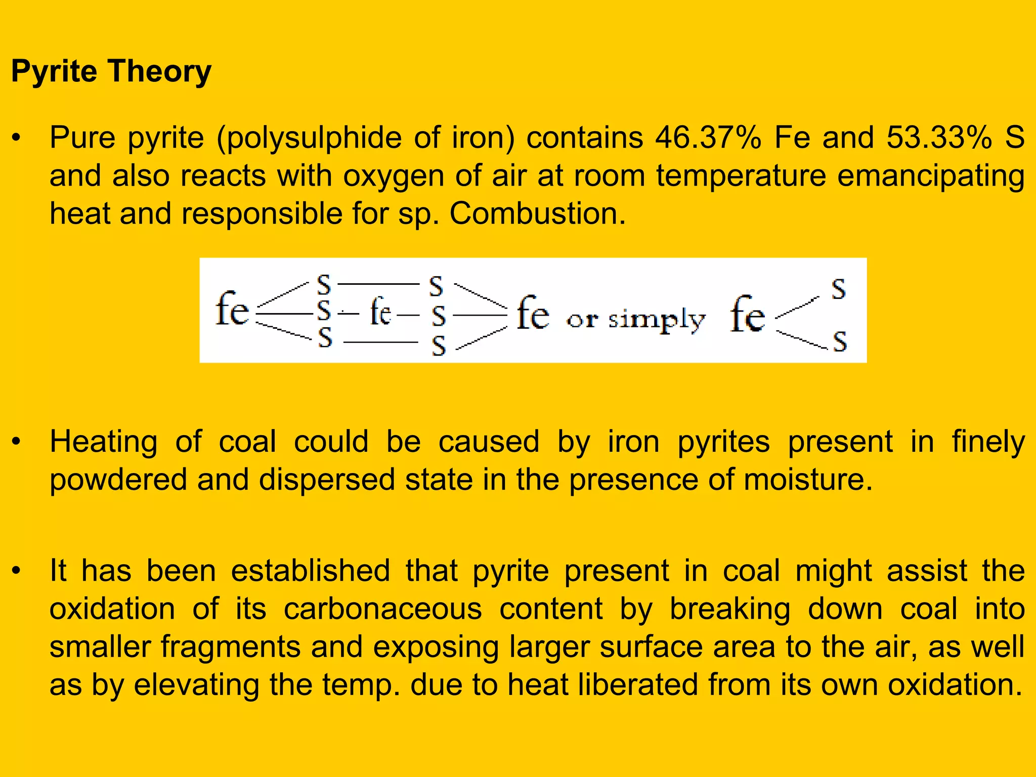 Pyrite Theory 
•Pure pyrite (polysulphide of iron) contains 46.37% Fe and 53.33% S and also reacts with oxygen of air at room temperature emancipating heat and responsible for sp. Combustion. 
•Heating of coal could be caused by iron pyrites present in finely powdered and dispersed state in the presence of moisture. 
•It has been established that pyrite present in coal might assist the oxidation of its carbonaceous content by breaking down coal into smaller fragments and exposing larger surface area to the air, as well as by elevating the temp. due to heat liberated from its own oxidation.  