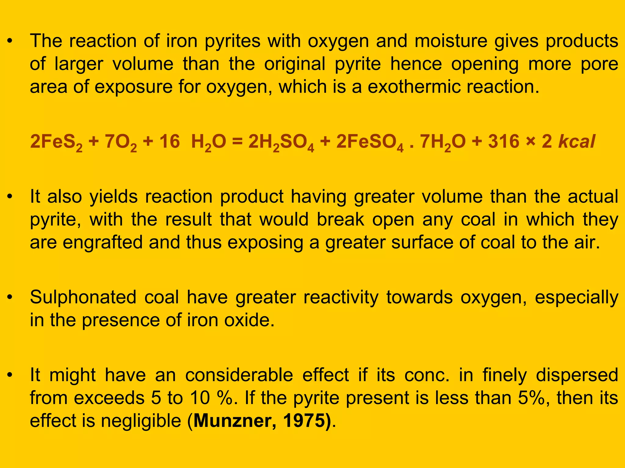 •The reaction of iron pyrites with oxygen and moisture gives products of larger volume than the original pyrite hence opening more pore area of exposure for oxygen, which is a exothermic reaction. 
2FeS2 + 7O2 + 16 H2O = 2H2SO4 + 2FeSO4 . 7H2O + 316 × 2 kcal 
•It also yields reaction product having greater volume than the actual pyrite, with the result that would break open any coal in which they are engrafted and thus exposing a greater surface of coal to the air. 
•Sulphonated coal have greater reactivity towards oxygen, especially in the presence of iron oxide. 
•It might have an considerable effect if its conc. in finely dispersed from exceeds 5 to 10 %. If the pyrite present is less than 5%, then its effect is negligible (Munzner, 1975).  