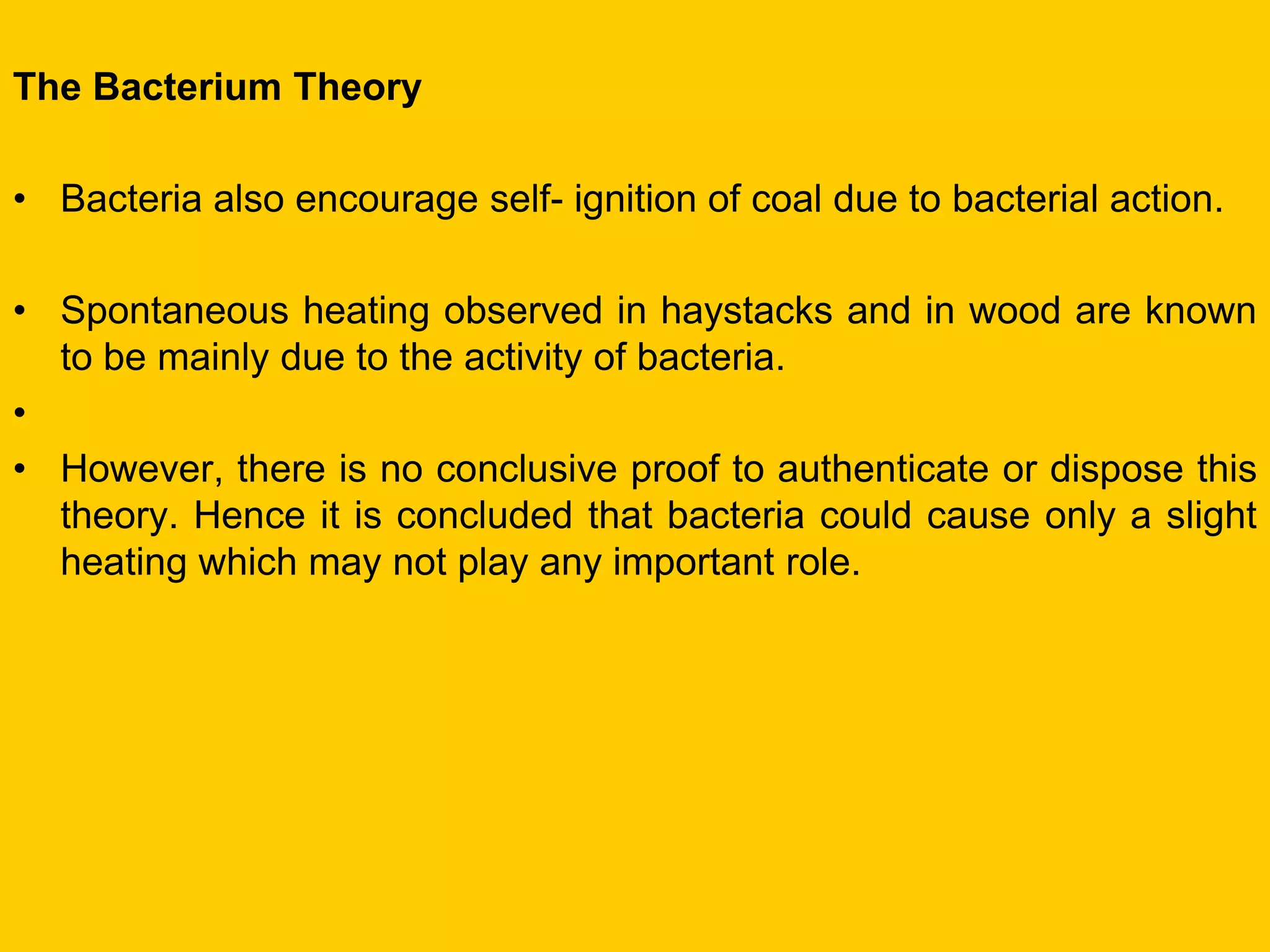 The Bacterium Theory 
•Bacteria also encourage self- ignition of coal due to bacterial action. 
•Spontaneous heating observed in haystacks and in wood are known to be mainly due to the activity of bacteria. 
• 
•However, there is no conclusive proof to authenticate or dispose this theory. Hence it is concluded that bacteria could cause only a slight heating which may not play any important role.  