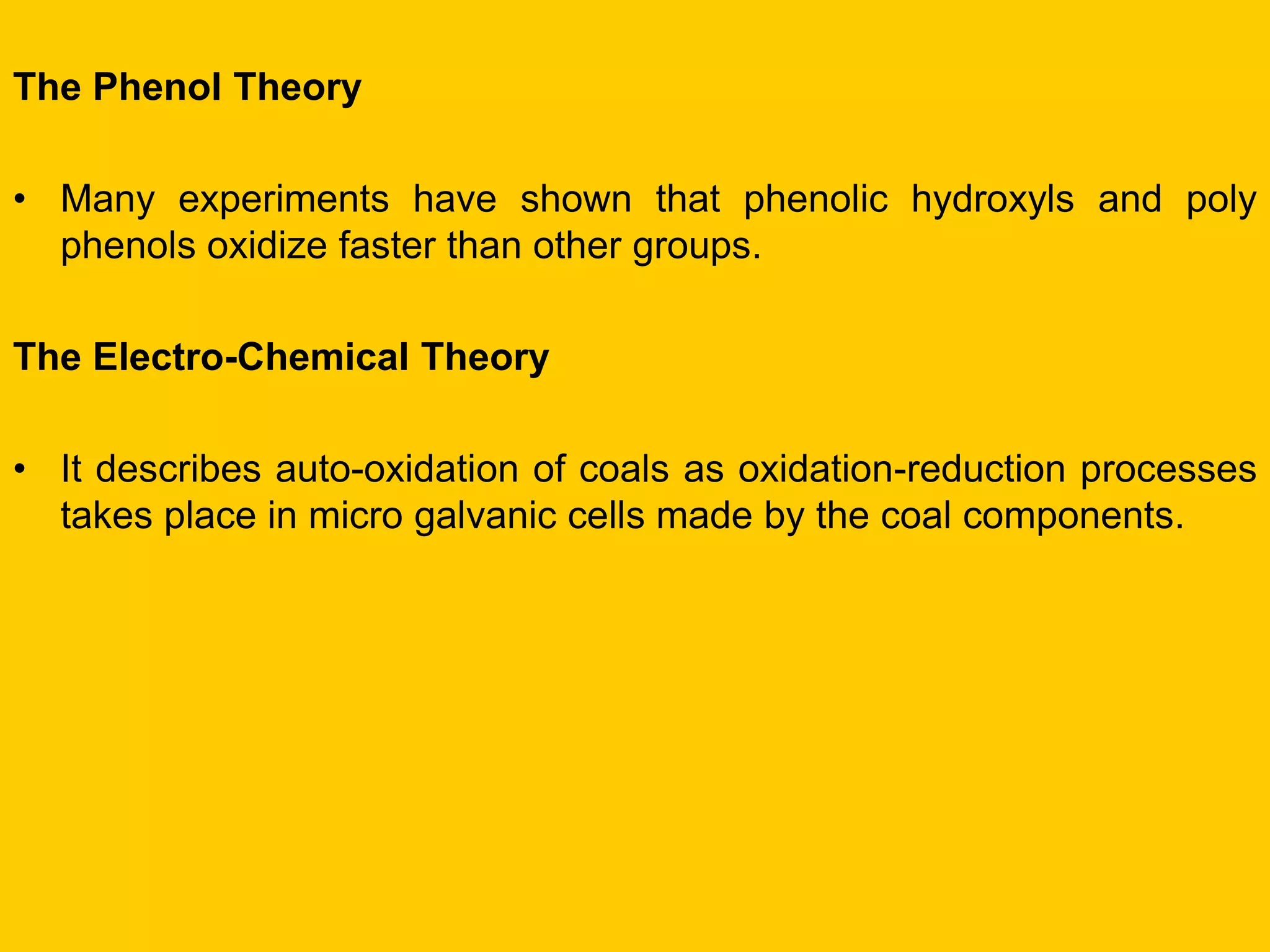 The Phenol Theory 
•Many experiments have shown that phenolic hydroxyls and poly phenols oxidize faster than other groups. 
The Electro-Chemical Theory 
•It describes auto-oxidation of coals as oxidation-reduction processes takes place in micro galvanic cells made by the coal components.  