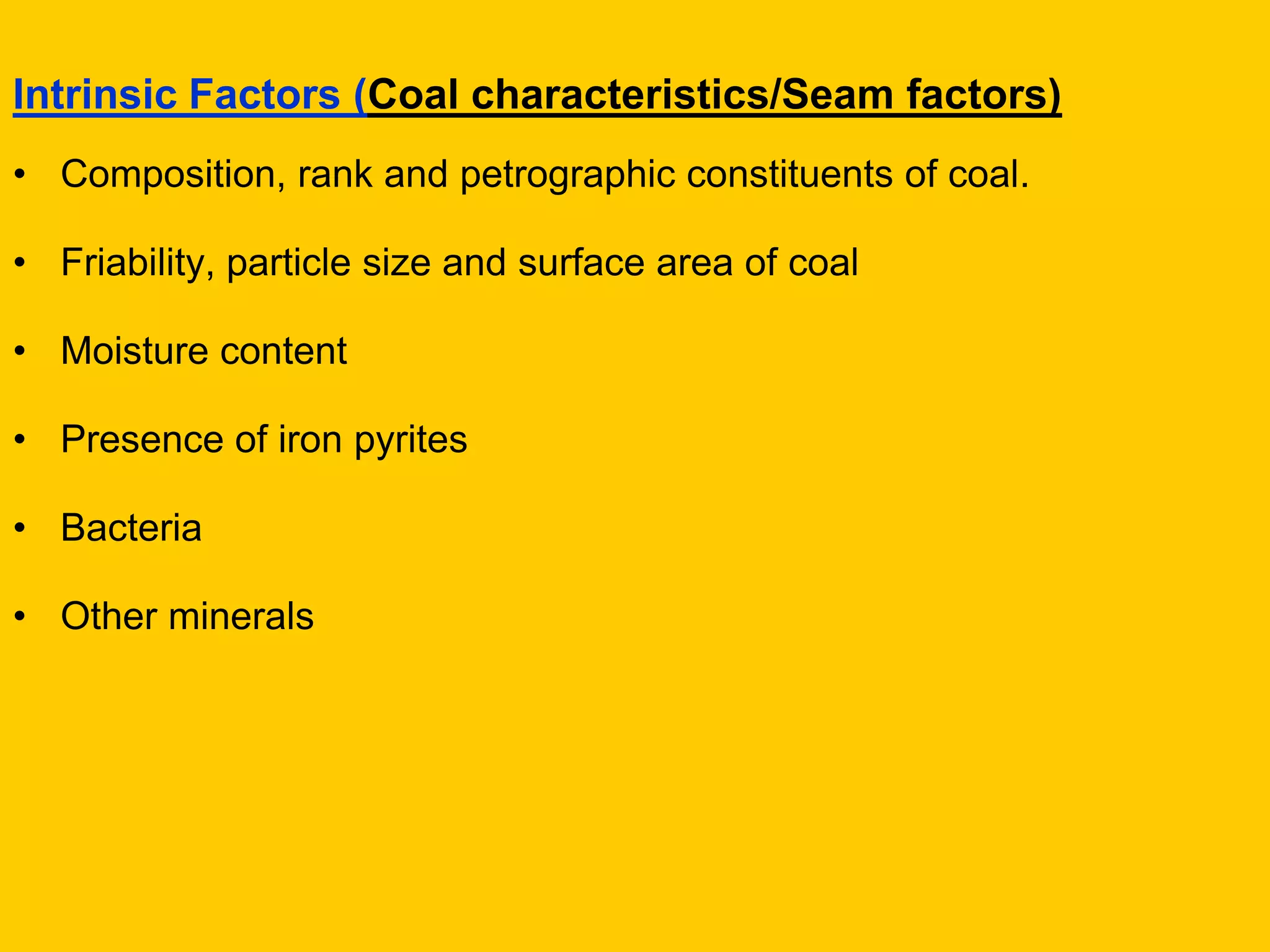 Intrinsic Factors (Coal characteristics/Seam factors) 
•Composition, rank and petrographic constituents of coal. 
•Friability, particle size and surface area of coal 
•Moisture content 
•Presence of iron pyrites 
•Bacteria 
•Other minerals  
