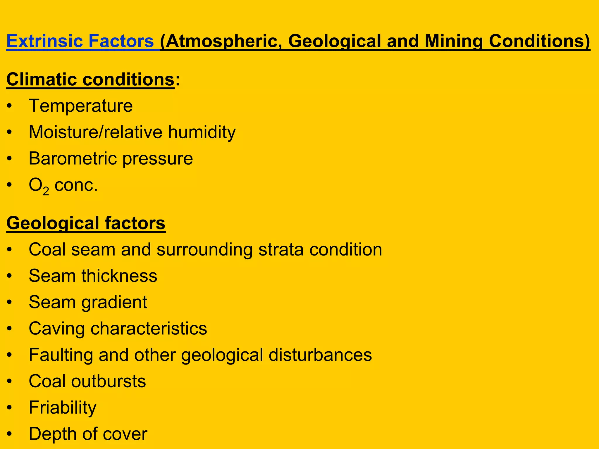 Extrinsic Factors (Atmospheric, Geological and Mining Conditions) 
Climatic conditions: 
•Temperature 
•Moisture/relative humidity 
•Barometric pressure 
•O2 conc. 
Geological factors 
•Coal seam and surrounding strata condition 
•Seam thickness 
•Seam gradient 
•Caving characteristics 
•Faulting and other geological disturbances 
•Coal outbursts 
•Friability 
•Depth of cover  