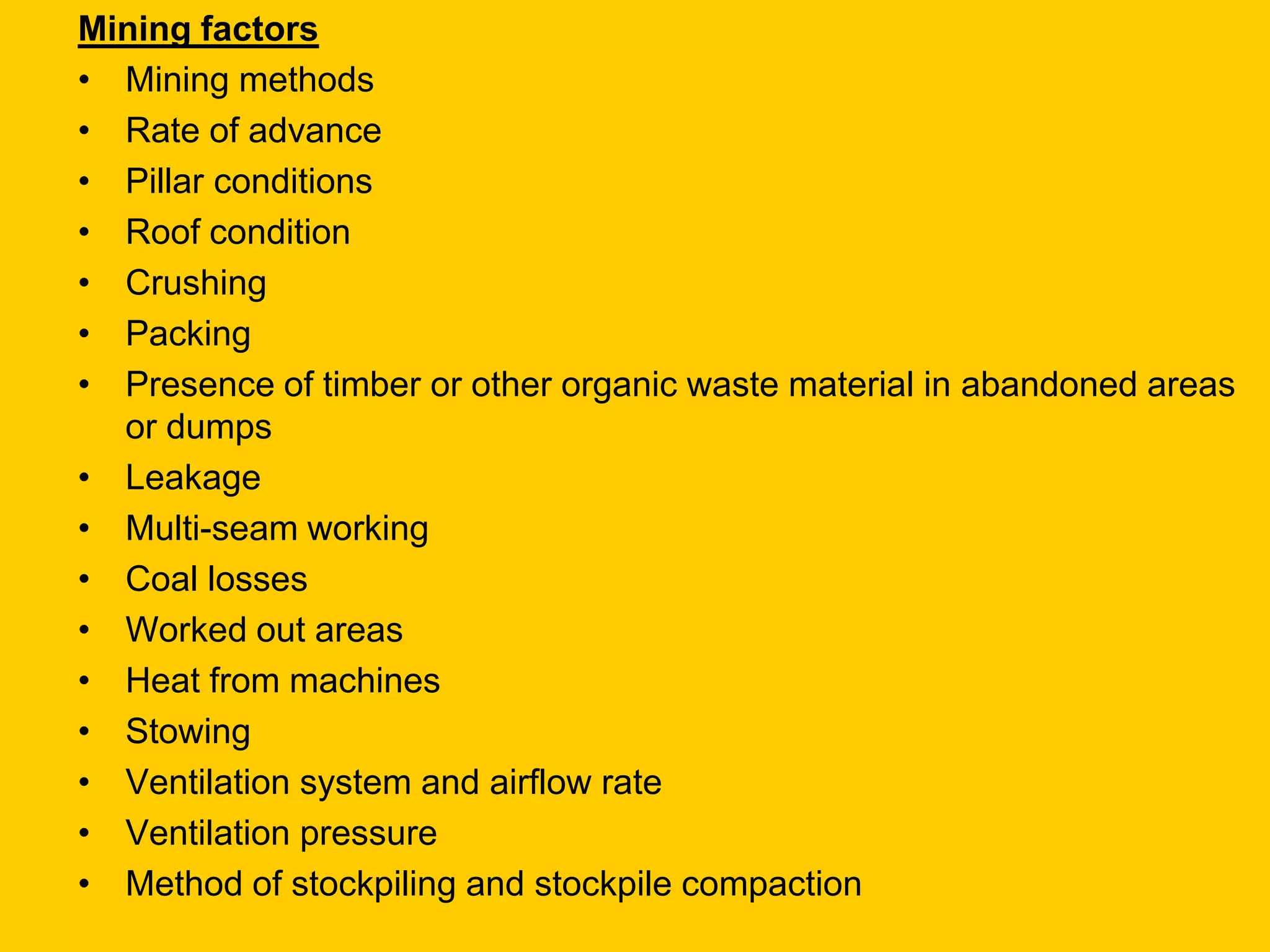 Mining factors 
•Mining methods 
•Rate of advance 
•Pillar conditions 
•Roof condition 
•Crushing 
•Packing 
•Presence of timber or other organic waste material in abandoned areas or dumps 
•Leakage 
•Multi-seam working 
•Coal losses 
•Worked out areas 
•Heat from machines 
•Stowing 
•Ventilation system and airflow rate 
•Ventilation pressure 
•Method of stockpiling and stockpile compaction  