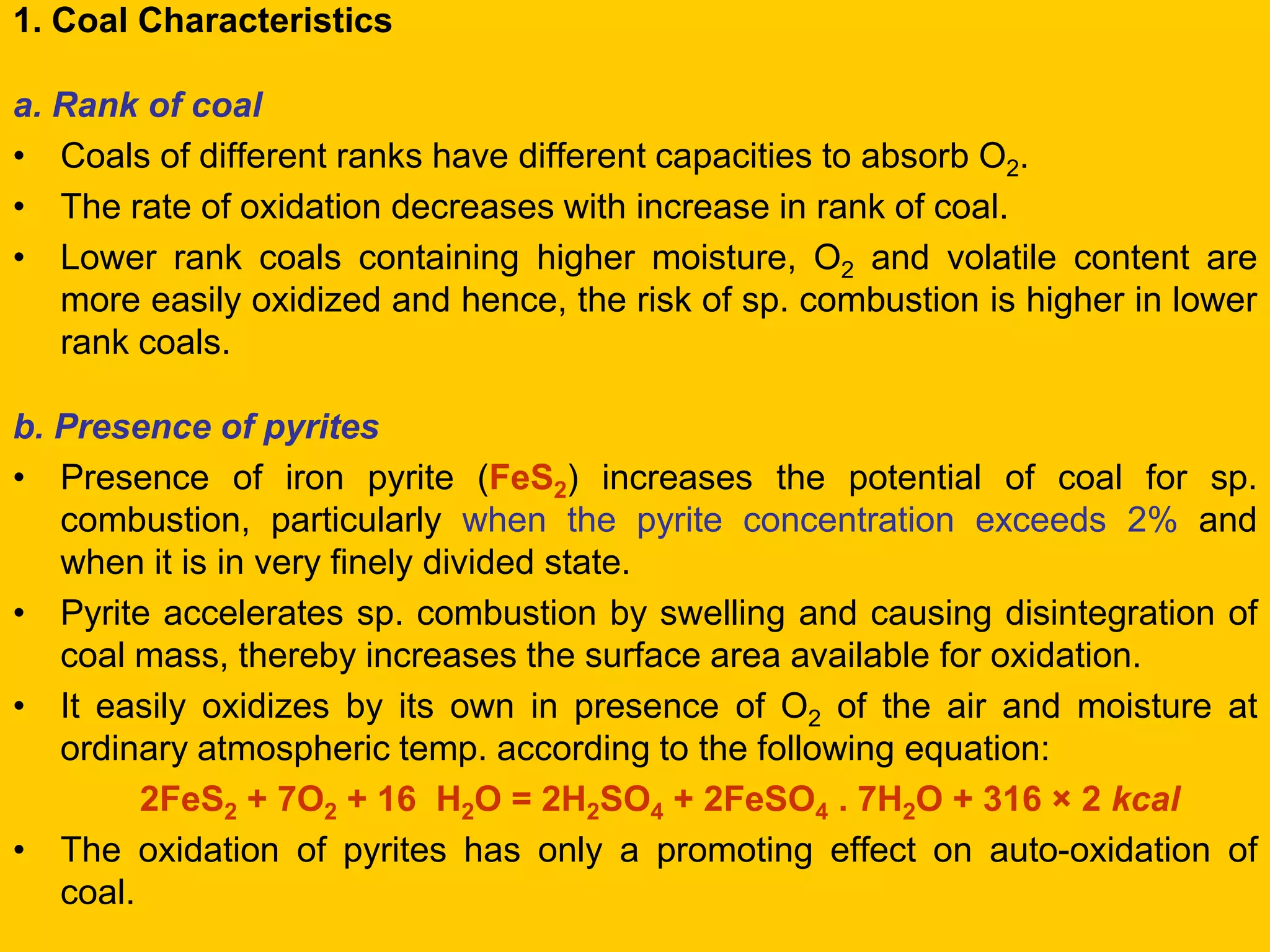 1. Coal Characteristics 
a. Rank of coal 
•Coals of different ranks have different capacities to absorb O2. 
•The rate of oxidation decreases with increase in rank of coal. 
•Lower rank coals containing higher moisture, O2 and volatile content are more easily oxidized and hence, the risk of sp. combustion is higher in lower rank coals. 
b. Presence of pyrites 
•Presence of iron pyrite (FeS2) increases the potential of coal for sp. combustion, particularly when the pyrite concentration exceeds 2% and when it is in very finely divided state. 
•Pyrite accelerates sp. combustion by swelling and causing disintegration of coal mass, thereby increases the surface area available for oxidation. 
•It easily oxidizes by its own in presence of O2 of the air and moisture at ordinary atmospheric temp. according to the following equation: 
2FeS2 + 7O2 + 16 H2O = 2H2SO4 + 2FeSO4 . 7H2O + 316 × 2 kcal 
•The oxidation of pyrites has only a promoting effect on auto-oxidation of coal.  