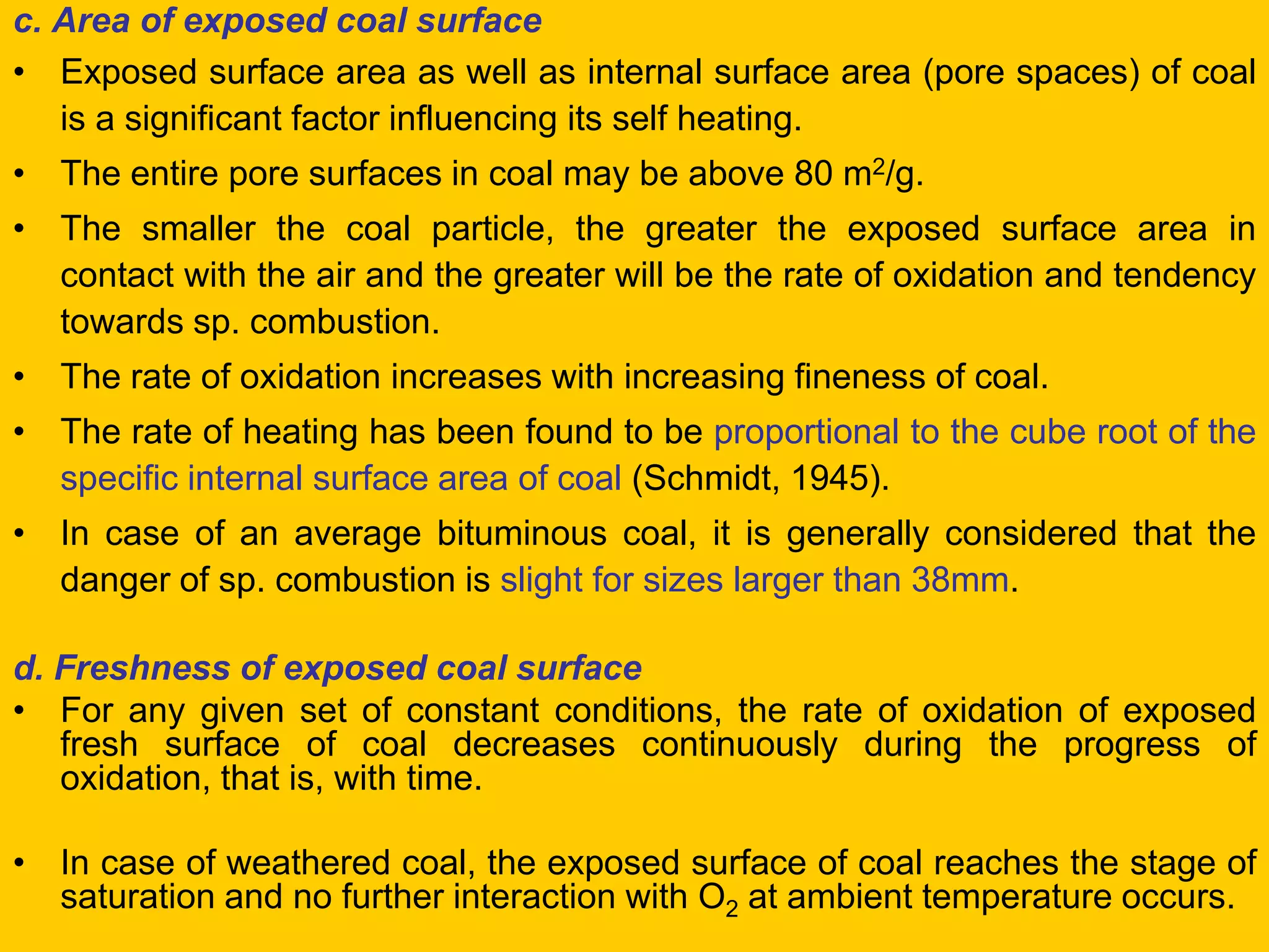 c. Area of exposed coal surface 
•Exposed surface area as well as internal surface area (pore spaces) of coal is a significant factor influencing its self heating. 
•The entire pore surfaces in coal may be above 80 m2/g. 
•The smaller the coal particle, the greater the exposed surface area in contact with the air and the greater will be the rate of oxidation and tendency towards sp. combustion. 
•The rate of oxidation increases with increasing fineness of coal. 
•The rate of heating has been found to be proportional to the cube root of the specific internal surface area of coal (Schmidt, 1945). 
•In case of an average bituminous coal, it is generally considered that the danger of sp. combustion is slight for sizes larger than 38mm. 
d. Freshness of exposed coal surface 
•For any given set of constant conditions, the rate of oxidation of exposed fresh surface of coal decreases continuously during the progress of oxidation, that is, with time. 
•In case of weathered coal, the exposed surface of coal reaches the stage of saturation and no further interaction with O2 at ambient temperature occurs.  