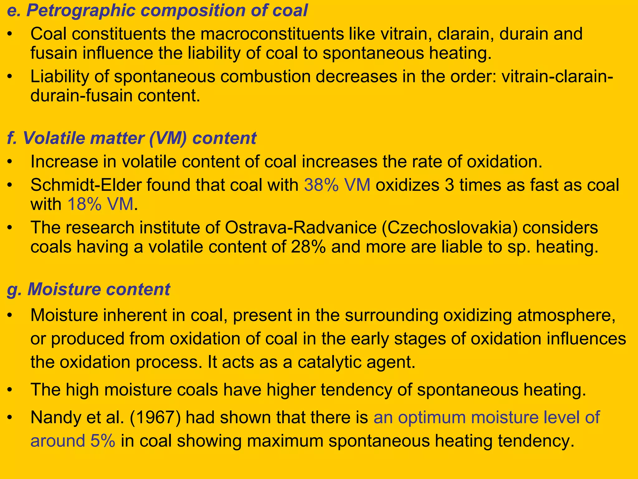 e. Petrographic composition of coal 
•Coal constituents the macroconstituents like vitrain, clarain, durain and fusain influence the liability of coal to spontaneous heating. 
•Liability of spontaneous combustion decreases in the order: vitrain-clarain- durain-fusain content. 
f. Volatile matter (VM) content 
•Increase in volatile content of coal increases the rate of oxidation. 
•Schmidt-Elder found that coal with 38% VM oxidizes 3 times as fast as coal with 18% VM. 
•The research institute of Ostrava-Radvanice (Czechoslovakia) considers coals having a volatile content of 28% and more are liable to sp. heating. 
g. Moisture content 
•Moisture inherent in coal, present in the surrounding oxidizing atmosphere, or produced from oxidation of coal in the early stages of oxidation influences the oxidation process. It acts as a catalytic agent. 
•The high moisture coals have higher tendency of spontaneous heating. 
•Nandy et al. (1967) had shown that there is an optimum moisture level of around 5% in coal showing maximum spontaneous heating tendency.  