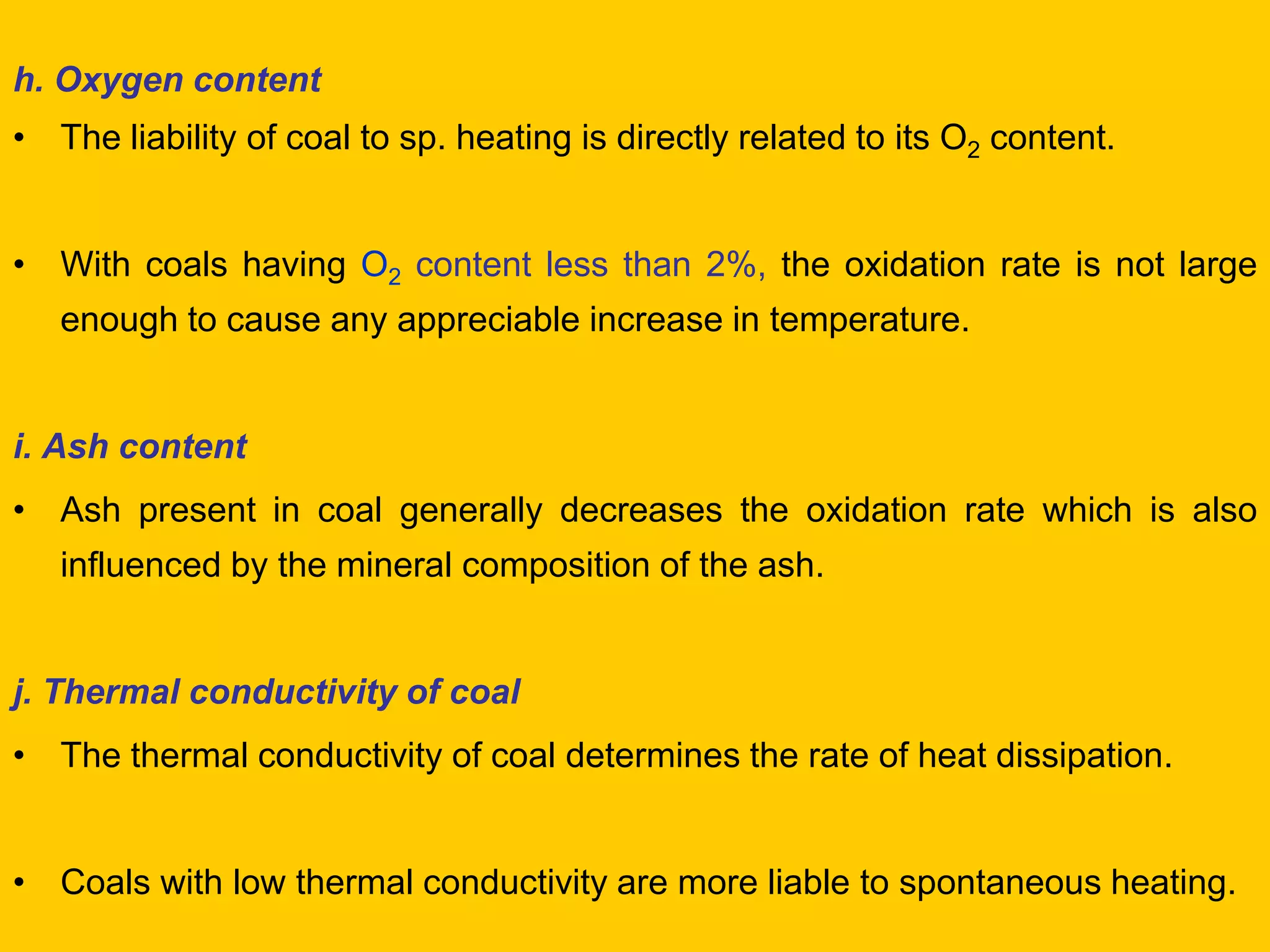h. Oxygen content 
•The liability of coal to sp. heating is directly related to its O2 content. 
•With coals having O2 content less than 2%, the oxidation rate is not large enough to cause any appreciable increase in temperature. 
i. Ash content 
•Ash present in coal generally decreases the oxidation rate which is also influenced by the mineral composition of the ash. 
j. Thermal conductivity of coal 
•The thermal conductivity of coal determines the rate of heat dissipation. 
•Coals with low thermal conductivity are more liable to spontaneous heating.  