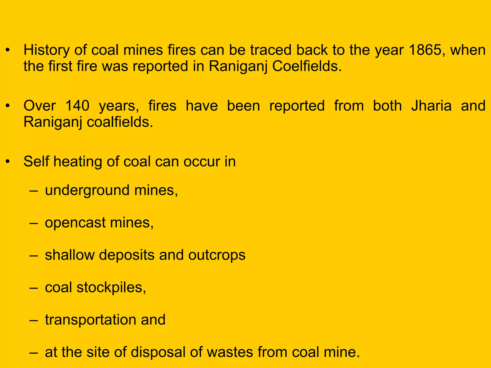 •History of coal mines fires can be traced back to the year 1865, when the first fire was reported in Raniganj Coelfields. 
•Over 140 years, fires have been reported from both Jharia and Raniganj coalfields. 
•Self heating of coal can occur in 
–underground mines, 
–opencast mines, 
–shallow deposits and outcrops 
–coal stockpiles, 
–transportation and 
–at the site of disposal of wastes from coal mine.  
