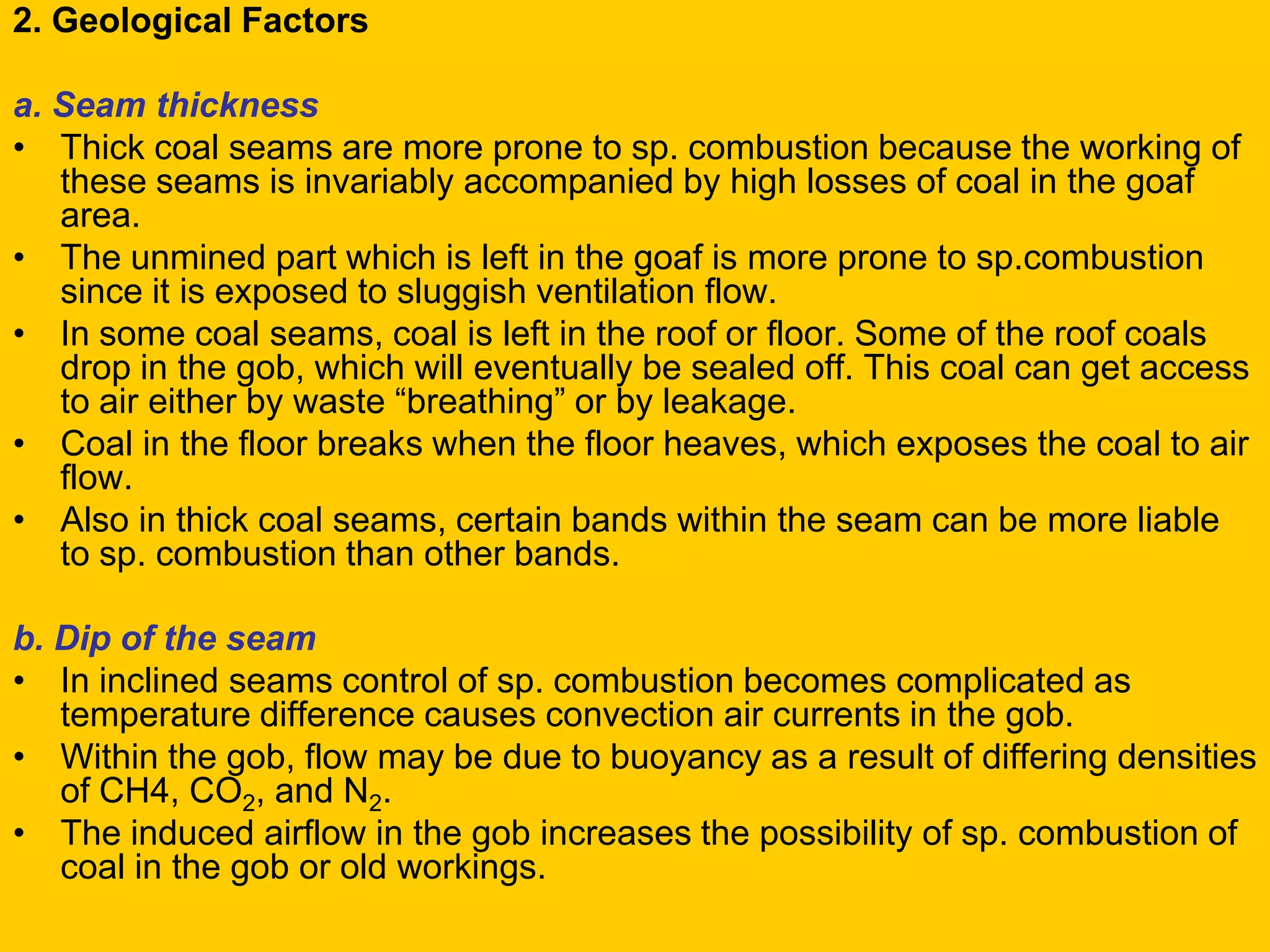 2. Geological Factors 
a. Seam thickness 
•Thick coal seams are more prone to sp. combustion because the working of these seams is invariably accompanied by high losses of coal in the goaf area. 
•The unmined part which is left in the goaf is more prone to sp.combustion since it is exposed to sluggish ventilation flow. 
•In some coal seams, coal is left in the roof or floor. Some of the roof coals drop in the gob, which will eventually be sealed off. This coal can get access to air either by waste “breathing” or by leakage. 
•Coal in the floor breaks when the floor heaves, which exposes the coal to air flow. 
•Also in thick coal seams, certain bands within the seam can be more liable to sp. combustion than other bands. 
b. Dip of the seam 
•In inclined seams control of sp. combustion becomes complicated as temperature difference causes convection air currents in the gob. 
•Within the gob, flow may be due to buoyancy as a result of differing densities of CH4, CO2, and N2. 
•The induced airflow in the gob increases the possibility of sp. combustion of coal in the gob or old workings.  