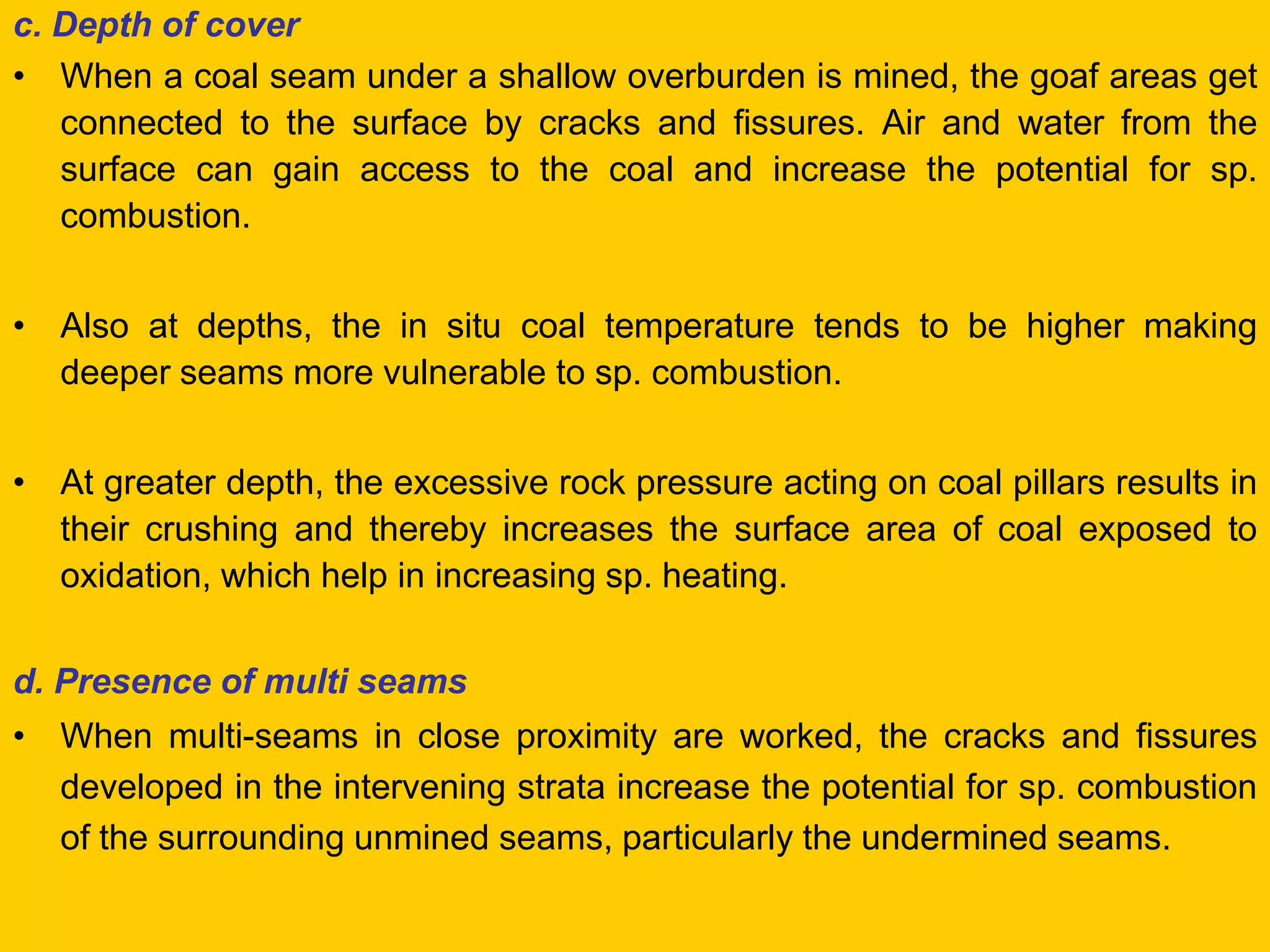 c. Depth of cover 
•When a coal seam under a shallow overburden is mined, the goaf areas get connected to the surface by cracks and fissures. Air and water from the surface can gain access to the coal and increase the potential for sp. combustion. 
•Also at depths, the in situ coal temperature tends to be higher making deeper seams more vulnerable to sp. combustion. 
•At greater depth, the excessive rock pressure acting on coal pillars results in their crushing and thereby increases the surface area of coal exposed to oxidation, which help in increasing sp. heating. 
d. Presence of multi seams 
•When multi-seams in close proximity are worked, the cracks and fissures developed in the intervening strata increase the potential for sp. combustion of the surrounding unmined seams, particularly the undermined seams.  