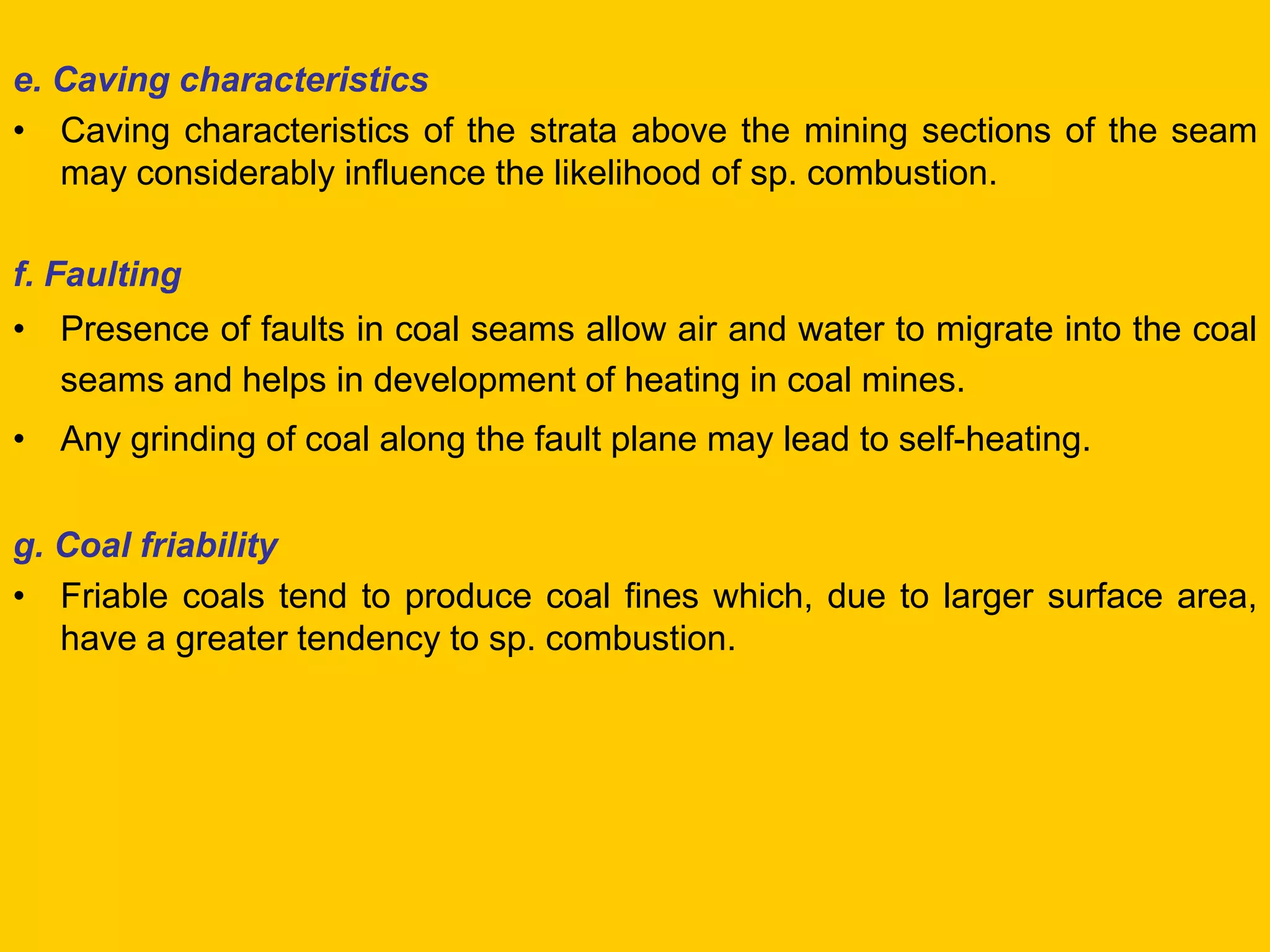 e. Caving characteristics 
•Caving characteristics of the strata above the mining sections of the seam may considerably influence the likelihood of sp. combustion. 
f. Faulting 
•Presence of faults in coal seams allow air and water to migrate into the coal seams and helps in development of heating in coal mines. 
•Any grinding of coal along the fault plane may lead to self-heating. 
g. Coal friability 
•Friable coals tend to produce coal fines which, due to larger surface area, have a greater tendency to sp. combustion.  