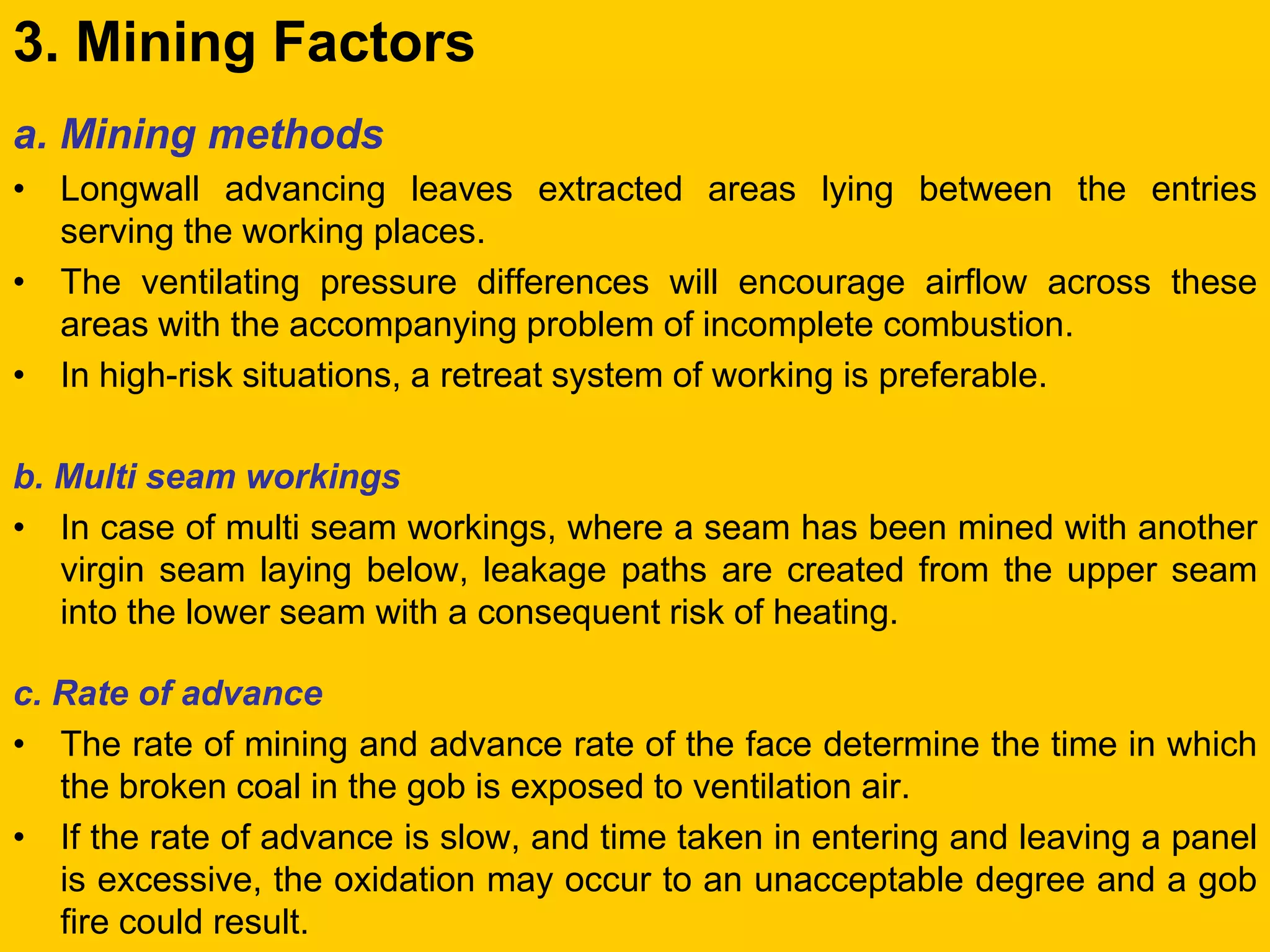 3. Mining Factors 
a. Mining methods 
•Longwall advancing leaves extracted areas lying between the entries serving the working places. 
•The ventilating pressure differences will encourage airflow across these areas with the accompanying problem of incomplete combustion. 
•In high-risk situations, a retreat system of working is preferable. 
b. Multi seam workings 
•In case of multi seam workings, where a seam has been mined with another virgin seam laying below, leakage paths are created from the upper seam into the lower seam with a consequent risk of heating. 
c. Rate of advance 
•The rate of mining and advance rate of the face determine the time in which the broken coal in the gob is exposed to ventilation air. 
•If the rate of advance is slow, and time taken in entering and leaving a panel is excessive, the oxidation may occur to an unacceptable degree and a gob fire could result.  