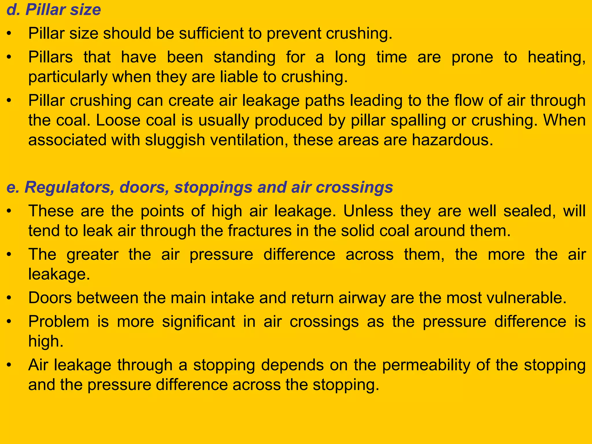 d. Pillar size 
•Pillar size should be sufficient to prevent crushing. 
•Pillars that have been standing for a long time are prone to heating, particularly when they are liable to crushing. 
•Pillar crushing can create air leakage paths leading to the flow of air through the coal. Loose coal is usually produced by pillar spalling or crushing. When associated with sluggish ventilation, these areas are hazardous. 
e. Regulators, doors, stoppings and air crossings 
•These are the points of high air leakage. Unless they are well sealed, will tend to leak air through the fractures in the solid coal around them. 
•The greater the air pressure difference across them, the more the air leakage. 
•Doors between the main intake and return airway are the most vulnerable. 
•Problem is more significant in air crossings as the pressure difference is high. 
•Air leakage through a stopping depends on the permeability of the stopping and the pressure difference across the stopping.  