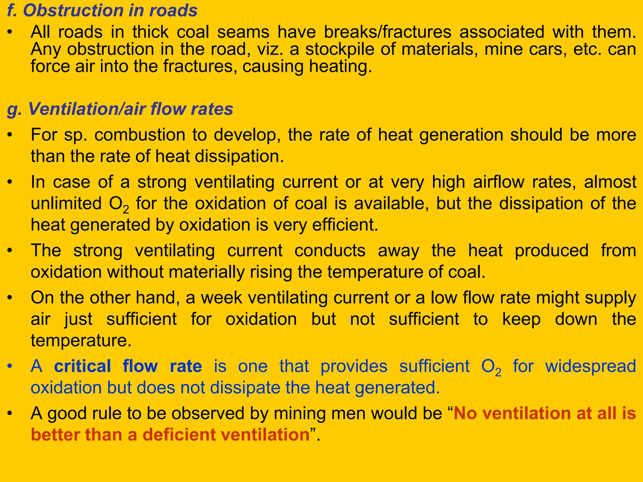 f. Obstruction in roads 
•All roads in thick coal seams have breaks/fractures associated with them. Any obstruction in the road, viz. a stockpile of materials, mine cars, etc. can force air into the fractures, causing heating. 
g. Ventilation/air flow rates 
•For sp. combustion to develop, the rate of heat generation should be more than the rate of heat dissipation. 
•In case of a strong ventilating current or at very high airflow rates, almost unlimited O2 for the oxidation of coal is available, but the dissipation of the heat generated by oxidation is very efficient. 
•The strong ventilating current conducts away the heat produced from oxidation without materially rising the temperature of coal. 
•On the other hand, a week ventilating current or a low flow rate might supply air just sufficient for oxidation but not sufficient to keep down the temperature. 
•A critical flow rate is one that provides sufficient O2 for widespread oxidation but does not dissipate the heat generated. 
•A good rule to be observed by mining men would be “No ventilation at all is better than a deficient ventilation”.  