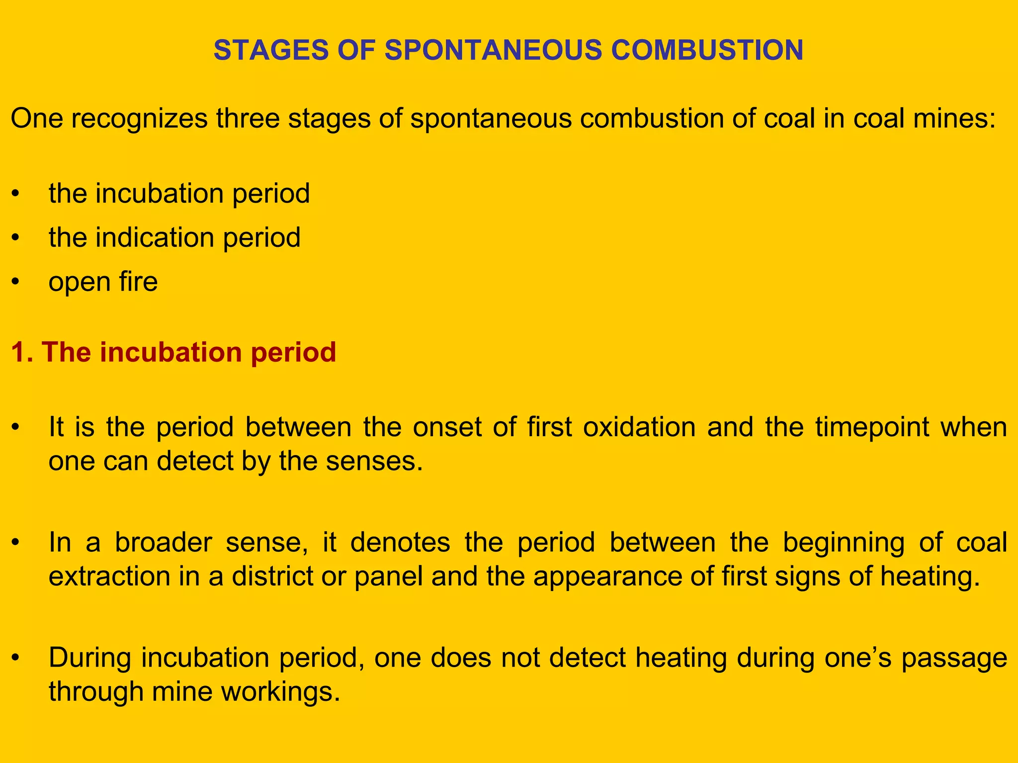 STAGES OF SPONTANEOUS COMBUSTION 
One recognizes three stages of spontaneous combustion of coal in coal mines: 
•the incubation period 
•the indication period 
•open fire 
1. The incubation period 
•It is the period between the onset of first oxidation and the timepoint when one can detect by the senses. 
•In a broader sense, it denotes the period between the beginning of coal extraction in a district or panel and the appearance of first signs of heating. 
•During incubation period, one does not detect heating during one’s passage through mine workings.  