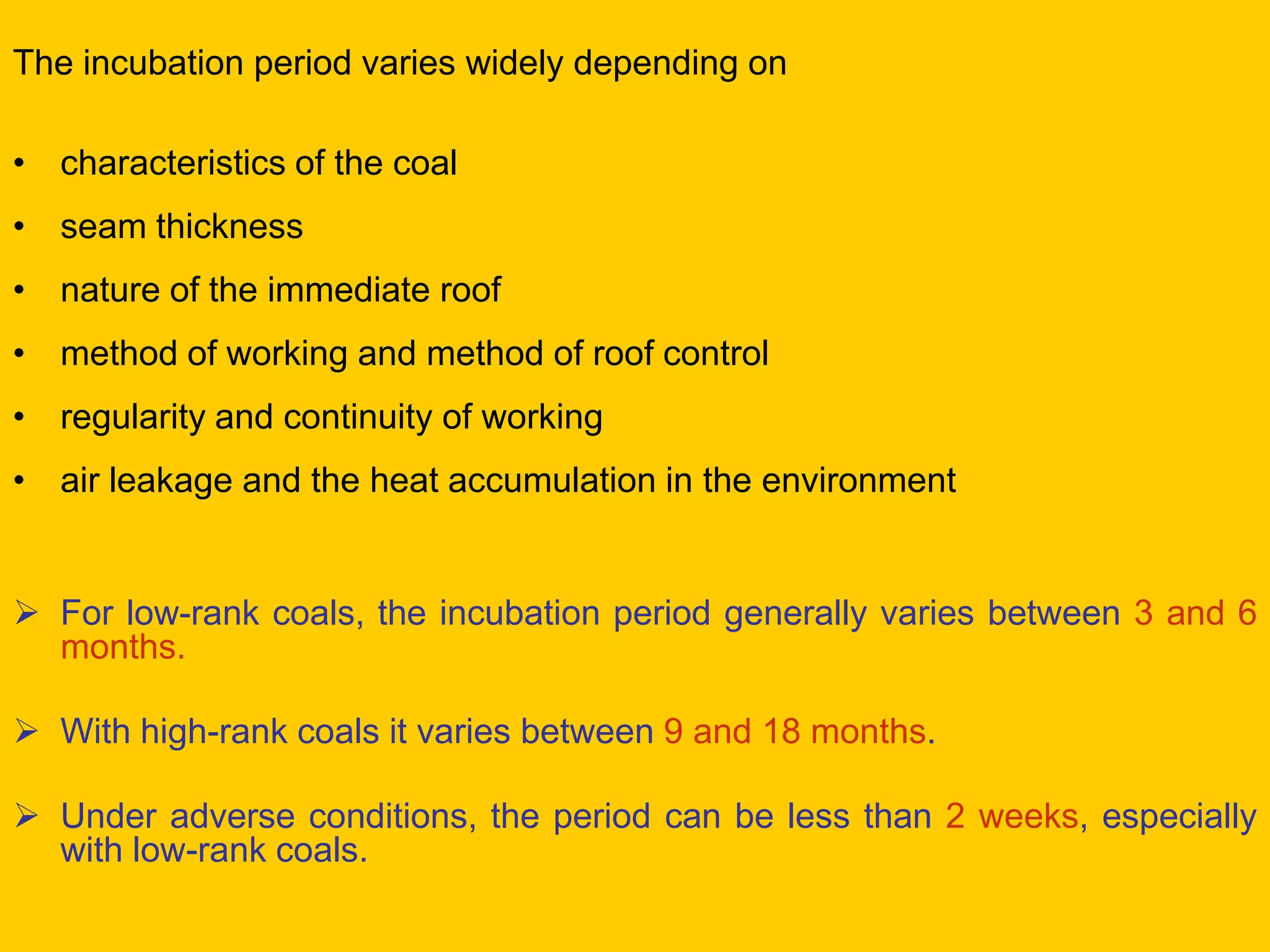 The incubation period varies widely depending on 
•characteristics of the coal 
•seam thickness 
•nature of the immediate roof 
•method of working and method of roof control 
•regularity and continuity of working 
•air leakage and the heat accumulation in the environment 
For low-rank coals, the incubation period generally varies between 3 and 6 months. 
With high-rank coals it varies between 9 and 18 months. 
Under adverse conditions, the period can be less than 2 weeks, especially with low-rank coals.  
