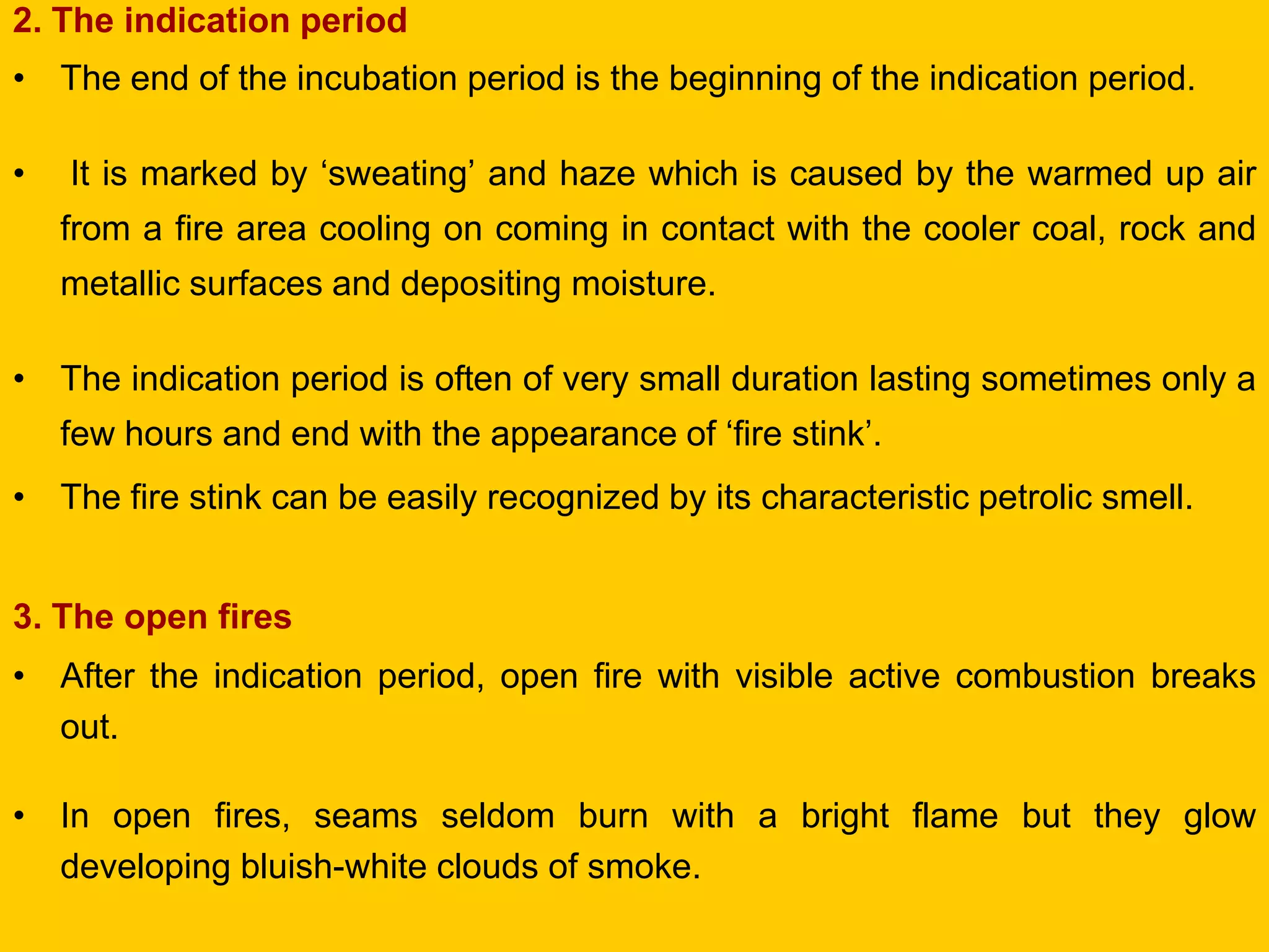 2. The indication period 
•The end of the incubation period is the beginning of the indication period. 
• It is marked by ‘sweating’ and haze which is caused by the warmed up air from a fire area cooling on coming in contact with the cooler coal, rock and metallic surfaces and depositing moisture. 
•The indication period is often of very small duration lasting sometimes only a few hours and end with the appearance of ‘fire stink’. 
•The fire stink can be easily recognized by its characteristic petrolic smell. 
3. The open fires 
•After the indication period, open fire with visible active combustion breaks out. 
•In open fires, seams seldom burn with a bright flame but they glow developing bluish-white clouds of smoke.  