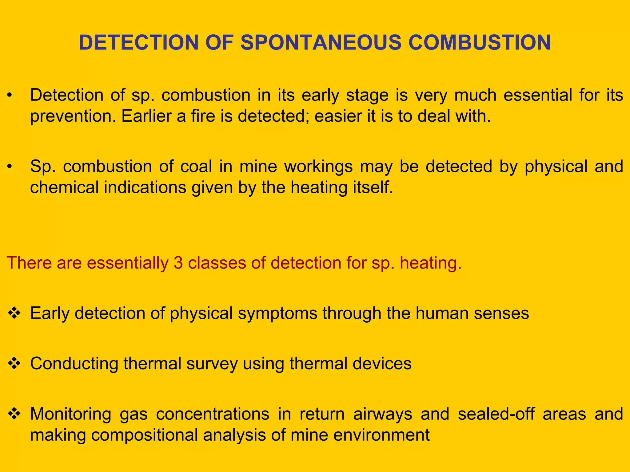 DETECTION OF SPONTANEOUS COMBUSTION 
•Detection of sp. combustion in its early stage is very much essential for its prevention. Earlier a fire is detected; easier it is to deal with. 
•Sp. combustion of coal in mine workings may be detected by physical and chemical indications given by the heating itself. 
There are essentially 3 classes of detection for sp. heating. 
Early detection of physical symptoms through the human senses 
Conducting thermal survey using thermal devices 
Monitoring gas concentrations in return airways and sealed-off areas and making compositional analysis of mine environment  