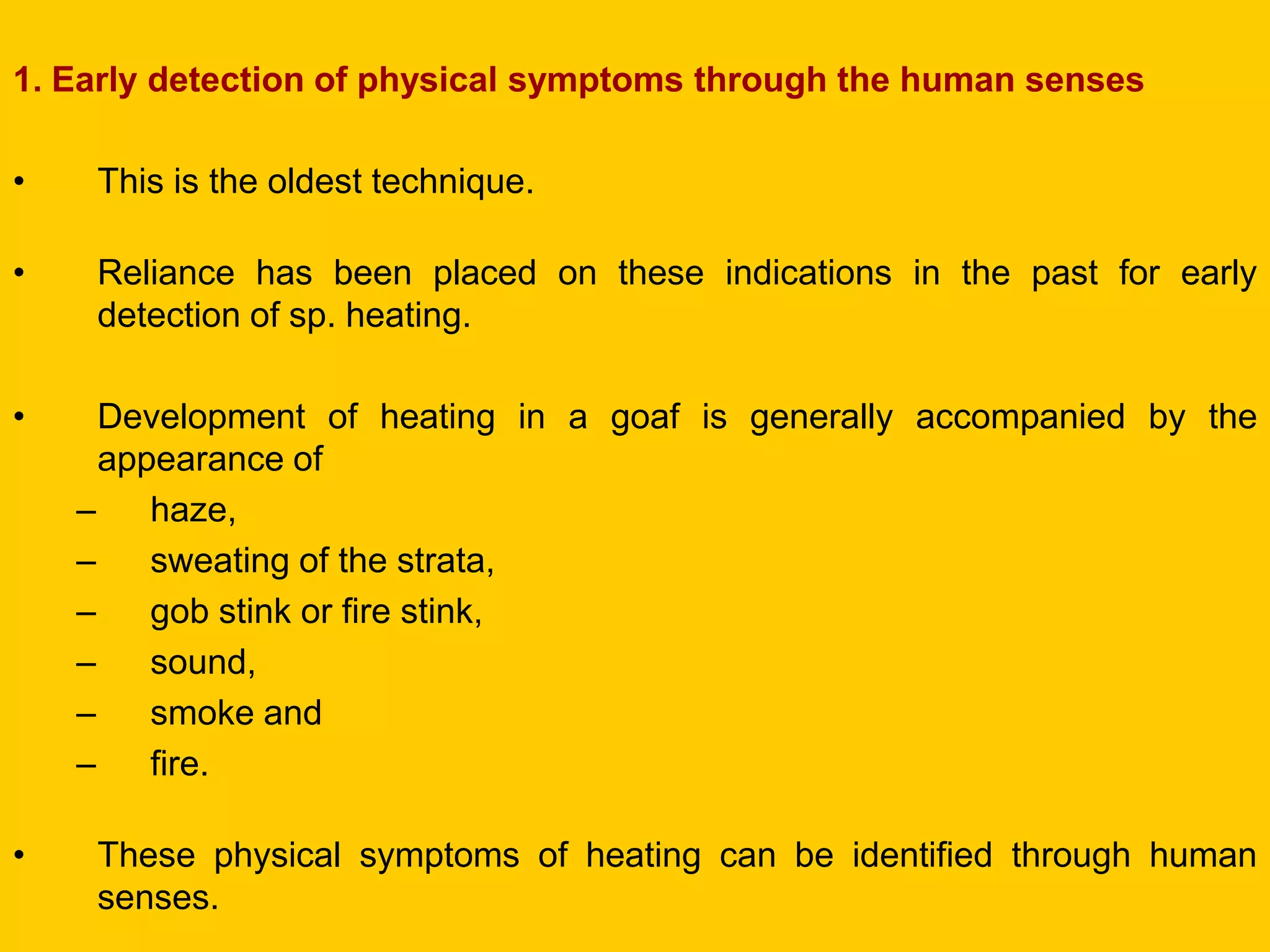 1. Early detection of physical symptoms through the human senses 
•This is the oldest technique. 
•Reliance has been placed on these indications in the past for early detection of sp. heating. 
•Development of heating in a goaf is generally accompanied by the appearance of 
–haze, 
–sweating of the strata, 
–gob stink or fire stink, 
–sound, 
–smoke and 
–fire. 
•These physical symptoms of heating can be identified through human senses.  