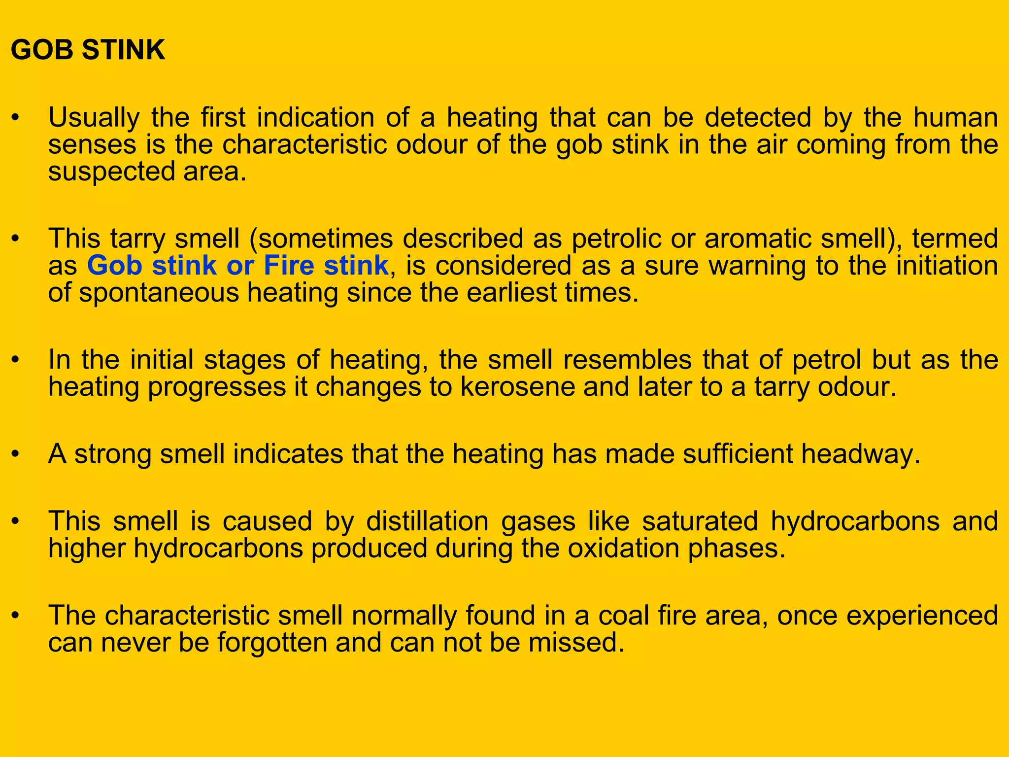 GOB STINK 
•Usually the first indication of a heating that can be detected by the human senses is the characteristic odour of the gob stink in the air coming from the suspected area. 
•This tarry smell (sometimes described as petrolic or aromatic smell), termed as Gob stink or Fire stink, is considered as a sure warning to the initiation of spontaneous heating since the earliest times. 
•In the initial stages of heating, the smell resembles that of petrol but as the heating progresses it changes to kerosene and later to a tarry odour. 
•A strong smell indicates that the heating has made sufficient headway. 
•This smell is caused by distillation gases like saturated hydrocarbons and higher hydrocarbons produced during the oxidation phases. 
•The characteristic smell normally found in a coal fire area, once experienced can never be forgotten and can not be missed.  