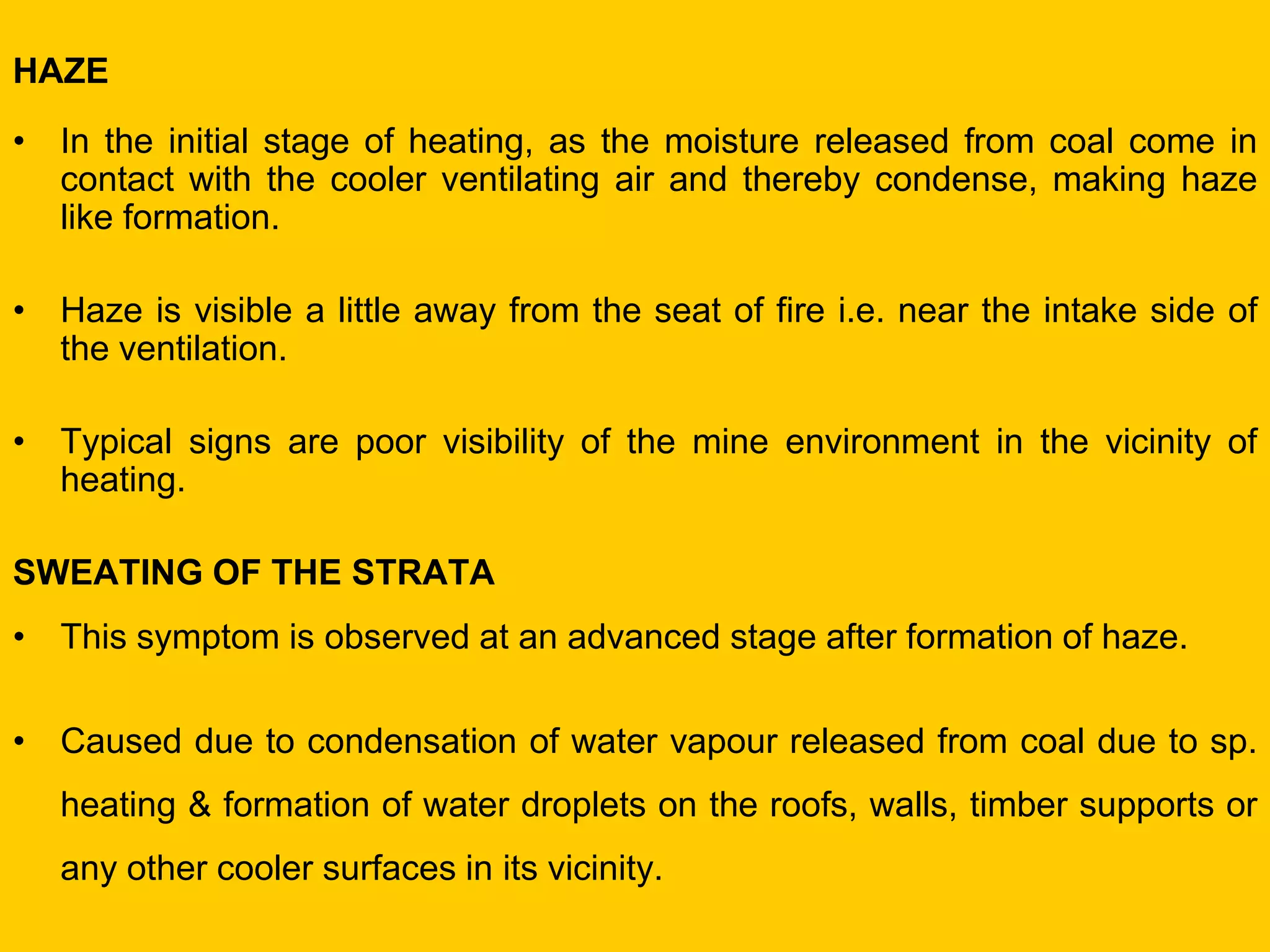 HAZE 
•In the initial stage of heating, as the moisture released from coal come in contact with the cooler ventilating air and thereby condense, making haze like formation. 
•Haze is visible a little away from the seat of fire i.e. near the intake side of the ventilation. 
•Typical signs are poor visibility of the mine environment in the vicinity of heating. 
SWEATING OF THE STRATA 
•This symptom is observed at an advanced stage after formation of haze. 
•Caused due to condensation of water vapour released from coal due to sp. heating & formation of water droplets on the roofs, walls, timber supports or any other cooler surfaces in its vicinity.  